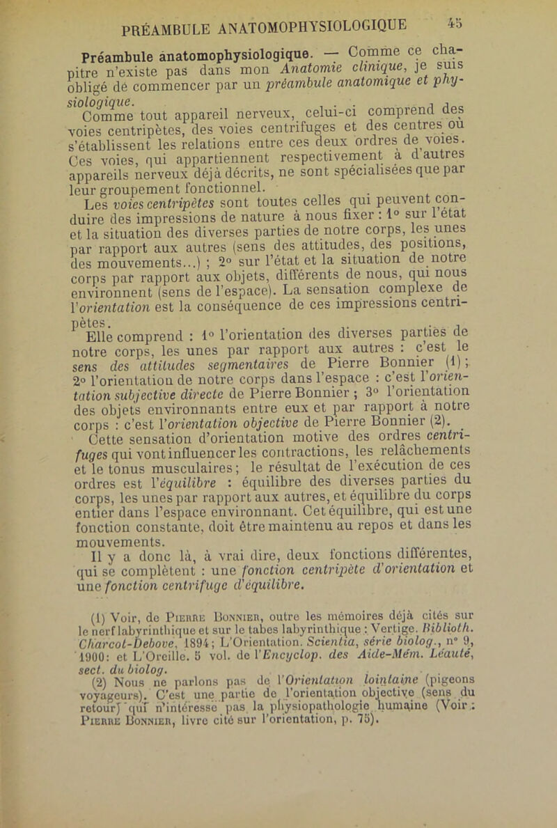 Préambule anatomophysiologique. — Comme ce cha- pitre n’existe pas dans mon Anatomie clinique, je sui obligé dé commencer par un préambule anatomique et pny- Si°C°omme tout appareil nerveux, celui-ci comprend des voies centripètes, des voies centrifuges et des centres ou s’établissent les relations entre ces deux ordres de voies. Ces voies, qui appartiennent respectivement a d autres appareils nerveux déjà décrits, ne sont spécialisées que pai leur groupement fonctionnel. Les voies centripètes sont toutes celles qui peuvent con- duire des impressions de nature à nous fixer : 1° sui 1 état et la situation des diverses parties de notre corps, les unes par rapport aux autres (sens des attitudes, des positions, des mouvements...) ; 2° sur l’état et la situation de notre corps par rapport aux objets, différents de nous, qui nous environnent (sens de l’espace). La sensation complexe de l'orientation est la conséquence de ces impressions centn- Elle comprend : 1° l’orientation des diverses parties de notre corps, les unes par rapport aux autres : c est le sens des attitudes segmentaires de Pierre Bonnier (1); 2° l’orientation de notre corps dans l’espace : c est 1 orien- tation subjective directe de Pierre Bonnier ; 3° 1 orientation des objets environnants entre eux et par rapport à notre corps : c’est Vorientation objective de Pierre Bonnier (2). _ Cette sensation d’orientation motive des ordres centri- fuges qui vont influencer les contractions, les relâchements et le tonus musculaires; le résultat de l’exécution de ces ordres est Y équilibre : équilibre des diverses parties du corps, les unes par rapport aux autres, et équilibre du corps entier dans l’espace environnant. Cet équilibre, qui est une fonction constante, doit être maintenu au repos et dans les mouvements. . Il y a donc là, à vrai dire, deux fonctions differentes, qui se complètent : une fonction centripète d'or tentation et une fonction centrifuge d'équilibre. (1) Voir, de Pierre Bonnier, outre les mémoires déjà cités sur le nerf labyrinthique et sur le tabes labyrinthique : Vertige. Hiblioth. Cliarcot-Debove, 1894; L'Orientation. Scientia, série biolog., n 9, 1900: et L’Oreille. 5 vol. de l'Encyclop. des Aide-Me’m. Léauté, sect. du biolog. (2) Nous ne parlons pas de Y Orientation Lointaine (pigeons voyageurs). C’est une partie de l’orientation objective (sens du retour} ’quf n’intéresse pas la physiopathologie humaine (Voir : Pierre Bonnier, livre cité sur l’orientation, p. 75).