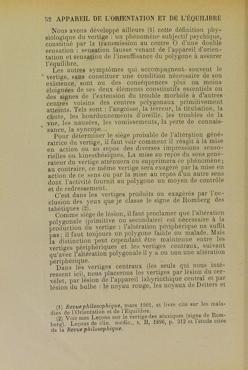 Nous avons développé ailleurs (1) cette définition phy- siologique du vertige : un phénomène subjectif psychique, constitué par la transmission au centre O d’une double sensation : sensation fausse venant de l’appareil d’orien- tation et sensation de l’insuffisance du polygone à assurer l’équilibre. Les autres symptômes qui accompagnent souvent le vertige, sans constituer une condition nécessaire de son existence, sont ou des conséquences plus ou moins éloignées de ses deux éléments constitutifs essentiels ou des signes de l’extension du trouble morbide à d’autres centres voisins des centres polygonaux primitivement atteints. Tels sont : l’angoisse, la terreur, la titubation, la chute, les bourdonnements d’oreille, les troubles de la vue, les nausées, les vomissements, la perte de connais- sance, la svncope... Pour déterminer le siège probable de l’altération géné- ratrice du vertige, il faut voir comment il réagit à la mise en action ou au repos des diverses impressions senso- rielles ou kinesthésiques. La mise au repos du sens géné- rateur du vertige atténuera ou supprimera ce phénomène; au contraire, ce même vertige sera exagéré par la mise en action de ce sens ou par la mise au repos d’un autre sens dont l’activité fournit au polygone un moyen de contrôle et de redressement. C’est dans les vertiges produits ou exagérés par 1 oc- clusion des yeux que je classe le signe de Romberg des tabétiques (2). . , Comme siège de lésion, il faut proclamer que 1 alteration polygonale (primitive ou secondaire) est nécessaire à la production du vertige : l’altération périphérique ne suffit pas; il faut toujours un polygone faible ou malade. Mais la distinction peut cependant être maintenue entre les vertiges périphériques et les vertiges centraux, suivant qu’avec l’altération polygonale il y a ou non une altération périphérique. . Dans les vertiges centraux (les seuls qui nous inté- ressent ici), nous placerons les vertiges par lésion du cer- velet, par lésion de l’appareil labyrinthique central et par lésion du bulbe : le noyau rouge, les noyaux de Deiters et (1) Revue philosophique, mars 1901, et livre cité sur les mala- dies de l'Orientation et de l’Equilibre. (91 Voir mes Leçons sur le vertige des ataxiques (signe de Rom- berg). Leçons de clin, médic., t. II, 1896, p. 312 et 1 étude citee de la Revue philosophique.