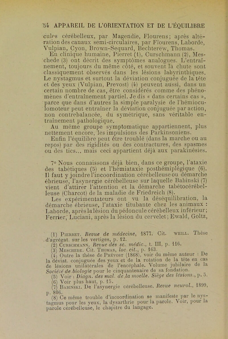 cules cérébelleux, par Magendie, Flourens; après alté- ration des canaux semi-circulaires, par Fiourens, Laborde, Vulpian, Cyon, Brown-Sequard, Bechterew, Thomas. Eu clinique humaine, Pierret (1), Curschmann (2), Mes- cbede (3) ont décrit des symptômes analogues. L’entrai- nement, toujours du même côté, et souvent la chute sont classiquement observés dans les lésions labyrinthiques. Le nystagmus et surtout la déviation conjuguée de la tète et des yeux (Vulpian, Prévost) (4) peuvent aussi, dans un certain nombre de cas, être considérés comme des phéno- mènes d’entraînement partiel. Je dis « dans certains cas », parce que dans d’autres la simple paralysie de l’hémiocu- îomoteur peut entraîner la déviation conjuguée par action, non contrebalancée, du symétrique, sans véritable en- trainement pathologique. Au môme groupe symptomatique appartiennent, plus nettement encore, les impulsions des Parkinsoniens. Enfin l’équilibre peut être troublé (dans la marche ou au repos) par des rigidités ou des contractures, des spasmes ou des tics... mais ceci appartient déjà aux parakinésies. 7° Nous connaissons déjà bien, dans ce groupe, l’ataxie des tabétiques (5) et l’hémiataxie posthémiplégique (6). Il faut y joindre l’incoordination cérébelleuse ou démarche ébrieuse, l’asynergie cérébelleuse sur laquelle Babinski (7) vient d’attirer l’attention et la démarche tabétocérébel- leuse (Charcot) de la maladie de Friedreich (8). Les expérimentateurs ont vü la déséquilibration, la démarche ébrieuse, l’ataxie titubante chez les animaux : Laborde, après la lésion du pédoncule cérébelleux inférieur; Ferrier,' Luciani, après la lésion du cervelet; Ewald, Goltz, (1) Pierret. Revue de médecine, 1877. Cit. weill. Thèse d’agrégat. sur les vertiges, p. 12. (2) Curschmann. Revue des sc. me'dic., t. III, p. 116. (3) Meschede. Cit. Thomas, loc.cit., p. 163. (4) Outre la thèse de Prévost (1868), voir du même auteur : De la déviât, conjuguée des yeux et de la rotation de la tête en cas de lésions unilatérales de l’encéphale. Volume jubilaire de la Sociélé de biologie pour lo cinquantenaire de sa fondation. (5) Voir : Diàgn. des mal. de la moelle. Siège des lésions., p. o. (6) Voir plus'haut, p. 15. , .... (7) Babinski. De l’asynergie cérébelleuse. Revue neurol., 18JJ, p. 806. .. , , (8) Ce même trouble d’incoordination se mamleste par le nys- tagmus pour les yeux, la dysarthrie pour la parole. Voir, pour la parole cérébelleuse, le chapitre du langage.