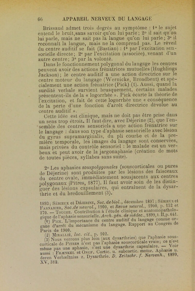 Brissautl admet trois degrés au symptôme : 1° le sujet entend le bruit,sans savoir qu’on lui parie; 2° il sait qu'on lui parle, mais ne sait pas la langue qu’on lui parle ; 3° il reconnaît la langue, mais ne la comprend pas. Le réveil du centre auditif se fait (Bastian) : 1° par l’excitation sen- sorielle directe; 2 par l’excitation (associée) venant d’un autre centre; 3° par la volonté. Dans le fonctionnement polygonal du langage les centres peuvent avoir des actions frénatrices mutuelles (Hughlings Jackson) ; le centre auditif a une action directrice sur le centre moteur du langage (Wernicke, Broadbent) et spé- cialement une action frénatrice (Pick) (1). Aussi, quand la surdité verbale survient brusquement, certains malades présentent-ils delà « logorrhée ». Pick écarte la théorie de l’excitation, et fait de cette logorrhée une « conséquence de la perte d’une fonction d’arrêt directrice dévolue au centre auditif ». Cette idée est clinique, mais ne doit pas être prise dans un sens trop étroit. Il faut dire, avec Déjerine (2), que l’en- semble des centres sensoriels a une action frénatrice sur le langage : dans son type d’aphasie sensorielle avec lésion du gyrus supramarginalis, du pli courbe et de la pre- mière temporale, les images du langage sont conservées, mais privées du contrôle sensoriel : le malade est un ver- beux et peut avoir de la jargonaphasie (création de mots de toutes pièces, syllabes sans suite). 2° Les aphasies souspolygonales (souscorticales ou pures de Déjerine) sont produites par les lésions des faisceaux du centre ovale, immédiatement sousjacents aux centres polygonaux (Pitres, 1877). Il faut avoir soin de les distin- guer des lésions capsulaires, qui entraînent de la dysar- t.hrie et du bredouillement (3). 1893; Sérieux et Déjerine, Soc.debiol., décembre 1897 ; Sérieux et Farnarier, Soc.de neurol., 1900, et Revue neural., 1900, p. 152 et 270. — Touche. Contribution à l’étude clinique et auatomopatliolo- eiaue de l’aphasie sensorielle. Arch.gén. de «lédec., 1899, t. il,p.t> i . Pick. L’importance du centre auditif du langage comme or- gane d’arrêt du mécanisme du langage. Rapport au Congres de Paris de 1900. (3) Nous'verrons plus loin (aux dysarthries) que l’aphasie sous- corticale de Pitres n’est pas l’aphasie sousçorticale vraie ; ce net même pas une aphasie, c’est une dysarthne capsulane - ynr aussi : Frænkel et O.w. Cortic. u. subcortic. motoi. Aphasie u. deren Verhæltniss z. Dysarthne. D. ïextschr.f. Neivenh., 189 , XV, 312.