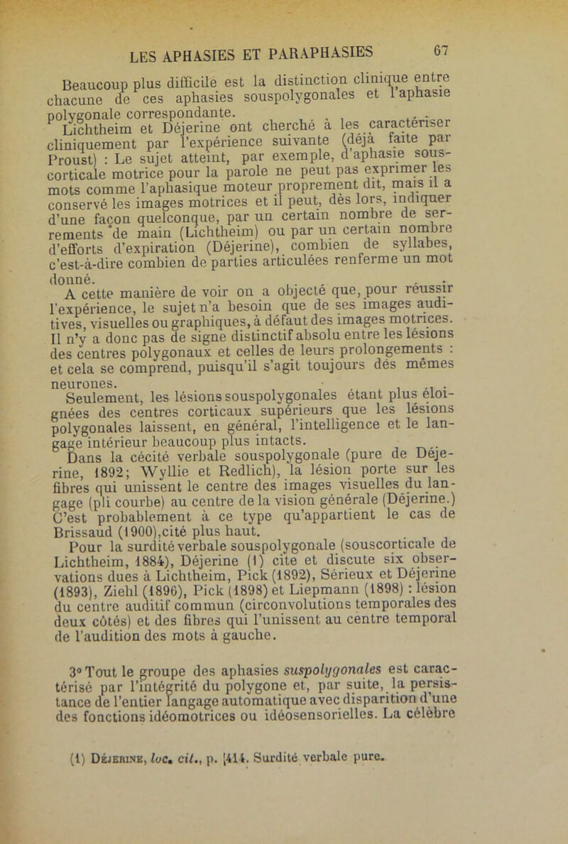 Beaucoup plus difficile est la distinction clinique entre chacune de ces aphasies souspolygonales et 1 aphasie polygonale correspondante. , , , , Lichtheim et Déjerine ont cherche a les caractériser cliniquement par l’expérience smvante (déjà laite par Proust) : Le sujet atteint, par exemple, d aphasie sous- corticale motrice pour la parole ne peut pas exprimer les mots comme l’aphasique moteur proprement dit, mais U a conservé les images motrices et il peut, des lors, indiquer d’une façon quelconque, par un certain nombre de ser- rements “de main (Lichtheim) ou par un certain nombre d’efforts d’expiration (Déjerine), combien de syllabes c’est-à-dire combien de parties articulées renferme un mot donné. ... • • A cette manière de voir on a objecte que, pour réussir l'expérience, le sujet n’a besoin que de ses images audi- tives, visuelles ou graphiques, à défaut des images motrices. Il n’y a donc pas de signe distinctif absolu entre les lésions des centres polygonaux et celles de leurs prolongements : et cela se comprend, puisqu’il s’agit toujours dés mêmes neurones. . . , - Seulement, les lésions souspolygonales étant plus éloi- gnées des centres corticaux supérieurs que les lésions polygonales laissent, en général, l’intelligence et le lan- gage intérieur beaucoup plus intacts. Dans la cécité verbale souspolygonale (pure de Déje- rine, 1892; Wyllie et Redlich), la lésion porte sur les fibres qui unissent le centre des images visuelles du lan- gage (pli courbe) au centre delà vision générale (Déjerine.) C’est probablement à ce type qu’appartient le cas de Brissaud (1900),cité plus haut. Pour la surdité verbale souspolygonale (souscorticale de Lichtheim, 1884), Déjerine (I) cite et discute six obser- vations dues à Lichtheim, Pick (1892), Sérieux et Déjerine (1893), Ziehl (1896), Pick (1898) et Liepmann (1898) : lésion du centre auditif commun (circonvolutions temporales des deux côtés) et des fibres qui l’unissent au centre temporal de l’audition des mots à gauche. 3° Tout le groupe des aphasies suspolygonales est carac- térisé par l’intégrité du polygone et, par suite, la persis- tance de l’entier langage automatique avec disparition d’une des fonctions idéomotrices ou idéosensorielles. La célèbre (1) Déjeiunk, lue, cil., p. [414. Surdité verbale pure.