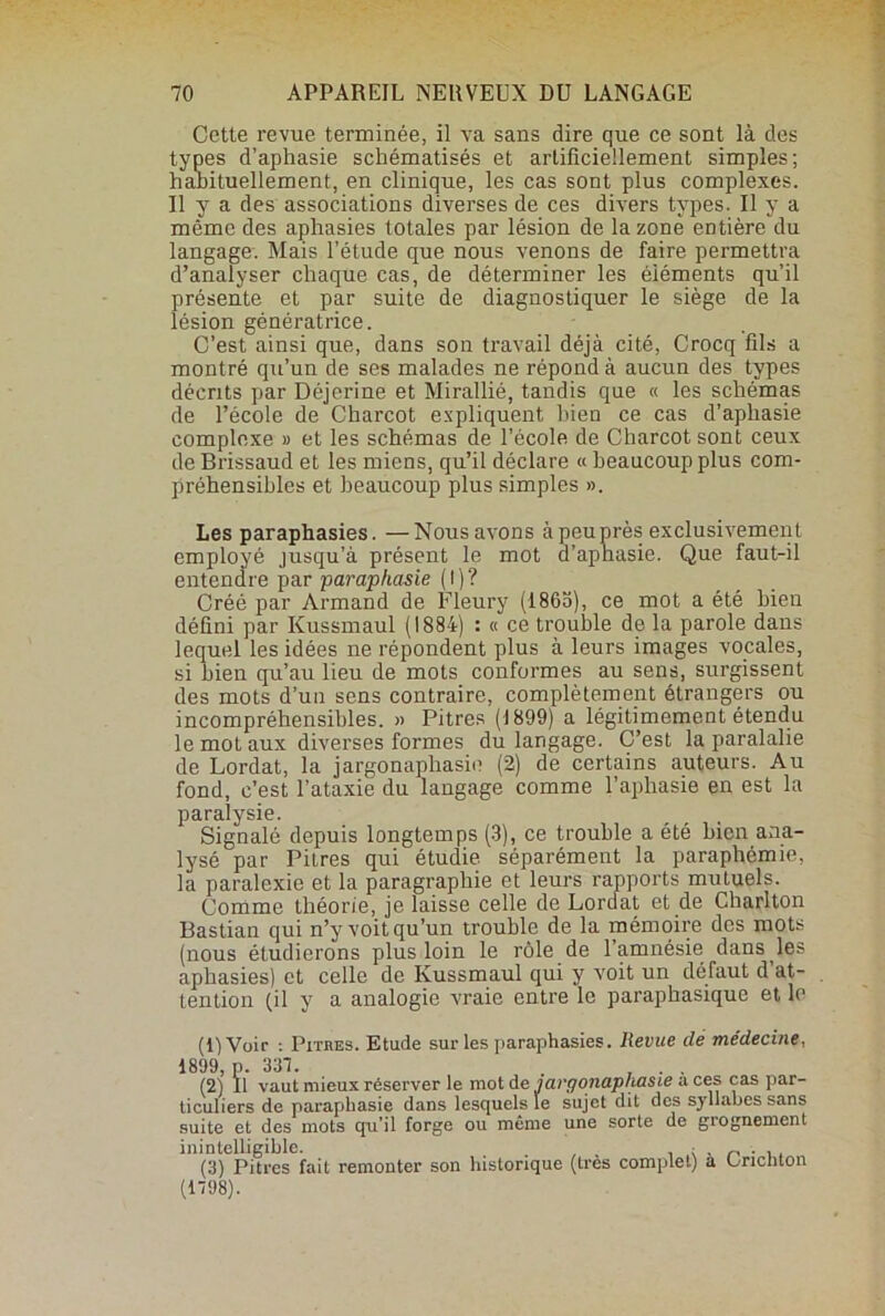 Cette revue terminée, il va sans dire que ce sont là des types d’aphasie schématisés et artificiellement simples; habituellement, en clinique, les cas sont plus complexes. Il y a des associations diverses de ces divers types. Il y a même des aphasies totales par lésion de la zone entière du langage. Mais l’étude que nous venons de faire permettra d’analyser chaque cas, de déterminer les éléments qu’il présente et par suite de diagnostiquer le siège de la lésion génératrice. C’est ainsi que, dans son travail déjà cité, Crocq fils a montré qu’un de ses malades ne répond à aucun des types décrits par Déjerine et Mirallié, tandis que « les schémas de l’école de Charcot expliquent bien ce cas d’aphasie complexe » et les schémas de l’école de Charcot sont ceux de Brissaud et les miens, qu’il déclare « beaucoup plus com- préhensibles et beaucoup plus simples ». Les paraphasies. —Nous avons à peu près exclusivement employé jusqu’à présent le mot d’apnasie. Que faut-il entendre par paraphasie (I)? Créé par Armand de Fleury (1865), ce mot a été bien défini par Kussmaul (1884) : « ce trouble de la parole dans lequel les idées ne répondent plus à leurs images vocales, si bien qu’au lieu de mots conformes au sens, surgissent des mots d’un sens contraire, complètement étrangers ou incompréhensibles. » Pitres (1899) a légitimement étendu le mot aux diverses formes du langage. C’est la paralalie de Lordat, la jargon aphasie (2) de certains auteurs. Au fond, c’est l’ataxie du langage comme l’aphasie en est la paralysie. Signalé depuis longtemps (3), ce trouble a été bien ana- lysé par Pitres qui étudie, séparément la paraphémie, la paralexie et la paragraphie et leurs rapports mutuels. Comme théorie, je laisse celle de Lordat et de Charlton Bastian qui n’y voit qu’un trouble de la mémoire des mots (nous étudierons plus loin le rôle de l’amnésie dans les aphasies) et celle de Kussmaul qui y voit un défaut d at- tention (il y a analogie vraie entre le paraphasique et le (1) Voir : Pitres. Etude sur les paraphasies. Revue clé médecine, 1899, p. 337. . , . . (2) Il vaut mieux réserver le mot de jargonaphasie aces cas par- ticuliers de paraphasie dans lesquels le sujet dit des syllabes sans suite et des mots qu’il forge ou même une sorte de grognement inintelligible. ; „ . . (3) Pitres fait remonter son historique (très complet) a Vnchton (1798).