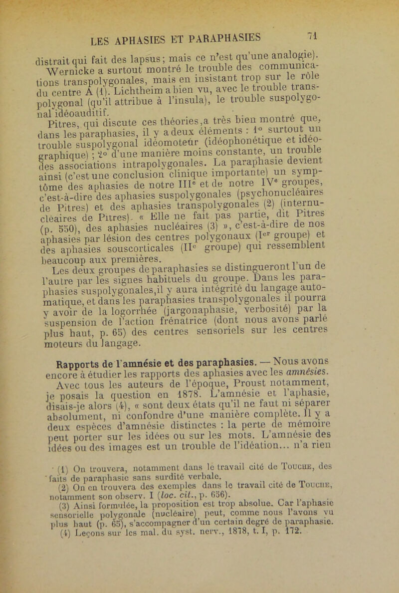 distrait qui fait des lapsus; mais ce n’est qu’une analogie). Wernlcke a surtout montré le trouble des communica- tions transpolygonales, mais en insistant trop sur le rôle du centre A (1). Lichtheim a bien vu, avec le trouble trans- polygonal (qu’il attribue à l’insula), le trouble suspolygo 11 Pitres qui discute ces théories,a très bien montré que, dans les paraphasies, il y a deux éléments : 1° surtou t un trouble suspolygonal idéomoteür (ideophonetique et idéo- graphique) ; 2° d’une manière moins constante, un trouble des associations intrapolygonales. La paraphasie devient ainsi (c’est une conclusion clinique importante) un symp- tôme des aphasies de notre IIIe et de notre IVe groupes, c’est-à-dire des aphasies suspolygonales (psychonucleaires de Pitres) et des aphasies transpolygonales (2) (înternu- clèaires de Pitres). « Elle ne fait pas partie, dit litres (n 550) des aphasies nucléaires (3) », c est-a-dire de nos aphasies par lésion des centres polygonaux (Ier groupe) et des aphasies souscorticales (IIe groupe) qui ressemblent beaucoup aux premières. . Les deux groupes de paraphasies se distingueront 1 un de l’autre par les signes habituels du groupe. Dans les para- phasies suspolygonales,il y aura intégrité du langage auto- matique, et dans les paraphasies transpolygonales il pourra y avoir de la logorrhée (jargonaphasie, verbosité) par la suspension de l’action frénatrice (dont nous avons parle plus haut, p. 65) des centres sensoriels sur les centres moteurs du langage. Rapports de T amnésie et des paraphasies. Nous avons encore à étudier les rapports des aphasies avec les amnésies. Avec tous les auteurs de l’époque, Proust notamment, je posais la question en 1878. L’amnésie et l’aphasie, disais-je alors (4), « sont deux états qu’il ne faut ni séparer absolument, ni confondre d’une manière complète. Il y a deux espèces d’amnésie distinctes : la perte de mémoire peut porter sur les idées ou sur les mots. L’amnésie des idées ou des images est un trouble de l’idéation... n’a rien ■ (1) On trouvera, notamment dans le travail cité de Toucue, des faits de paraphasie sans surdité verbale. (2) On en trouvera des exemples dans le travad cité de Touche, notamment son observ. I [loc. cil., p. 636). (3) Ainsi formulée, la proposition est trop absolue. Oar 1 aphasie sensorielle polygonale (nucléaire) peut, comme nous l’avons vu plus haut (p. 65), s’accompagner d’un certain degré de paraphasie. (i) Leçons sur les mal. du syst. nerv., 1878, 1.1, p. 172.