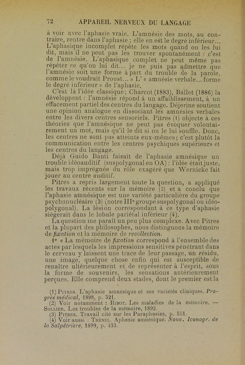 à voir avec l’aphasie vraie. L’amnésie des mots, au con- traire, rentre dans l’aphasie ; elle en est le degré inférieur... L’aphasique incomplet répète les mots quand on les lui dit, mais il ne peut pas les trouver spontanément • c’est de l'amnésie., L’aphasique complet ne peut môme pas répéter ce qu’on lui dit... je ne puis pas admettre que l’amnésie soit une forme à part du trouble de la parole, comme le voudrait Proust... » L’ « amnésie verbale... forme le degré inférieur » de l’aphasie. C’est là l’idée classique; Charcot (1883), Ballet (1886) la développent : l’amnésie répond à un affaiblissement, à un effacement partiel des centres du langage. Déjerine soutient une opinion analogue en dissociant les amnésies verbales entre les divers centres sensoriels. Pitres (I) objecte à ces théories que l’amnésique ne peut pas évoquer volontai- rement un mot, mais qu’il le dit si on le lui souffle. Donc, les centres ne sont pas atteints eux-mêmes; c’est plutôt la communication entre les centres psychiques supérieurs et les centres du langage. Déjà Guido Banti faisait de l’aphasie amnésique un trouble idôoauditif (suspolygonal en OA) : l’idée était juste, mais trop imprégnée du rôle exagéré que Wernicke fait jouer au centre auditif. Pitres a repris largement toute la question, a appliqué les travaux récents sur la mémoire (2) et a conclu que l’aphasie amnésique est une variété particulière du groupe psychonucléaire (3) (notre IIP groupe suspolygonal ou idéo- polygonal). La lésion correspondant à ce type d’aphasie siégerait dans le lobule pariétal inférieur (4). La question me paraît un peu plus complexe. Avec Pitres et la plupart des philosophes, nous distinguons la mémoire de fixation et la mémoire de recollection. 1° « La mémoire de fixation correspond à l’ensemble des actes par lesquels les impressions sensitives pénétrant dans le cerveau y laissent une trace de leur passage, un résidu, une image, quelque chose enfin qui est susceptible de renaître ultérieurement et de représenter à l’esprit, sous la forme de souvenirs, les sensations antérieurement perçues. Elle comprend deux stades, dont le premier est la (1) Pitres. L’aphasie amnésique et ses variétés cliniques. Pro- grès médical, 1898, p. 321. (2) Voir notamment : Ribot. Les maladies de la mémoire. — Sollier, Les troubles de la mémoire, 1892. (3) Pitres. Travail cité sur les Paraphasies, p. 551. (4) Voir aussi : Trenel. Aphasie amnésique. Nouv. Iconogr. de la Salpêtrière, 1899, p. 433.