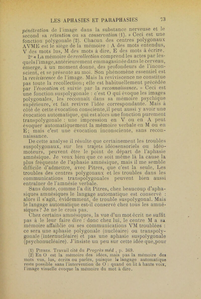 pénétration de l image dans la substance nerveuse et le second sa rétention ou sa conservation (1). » Ceci est une fonction polygonale (2). Chacun des centres polygonaux AVME est le siège de la mémoire : A des mots entendus, V des mots lus, M des mots à dire, E des mots à écrire. 2° « La mémoire derecollection comprend les actes par les- quelsl’image,antérieurement emmagasinéedans le cerveau, émerge, à un moment donné, des profondeurs de l’incon- scient, et se présente au moi. Son phénomène essentiel est la reviviscence de l’image. Mais la reviviscence ne constitue pas toute la recollection; elle est habituellement précédée par l'évocation et suivie par la reconnaissance. » Ceci est une fonction suspolygonale : c’est O qui évoque les images polygonales, les reconnaît dans sa mémoire psychique supérieure, et fait revivre l’idée correspondante. Mais à côté de cette évocation consciente,il peut aussi y avoir une évocation automatique, qui est alors une fonction purement transpolygonale : une impression en V ou en A peut évoquer automatiquement la mémoire verbale en M ou en E ; mais c’est une évocation inconsciente, sans recon- naissance. De cette analyse il résulte que certainement les troubles suspolygonaux, sur les trajets idéosensoriels ou idéo- moteurs, peuvent être le point de départ de l’aphasie amnésique. Je veux bien que ce soit même là la cause la plus fréquente de l’aphasie amnésique, mais il me semble difficile d’admettre, avec Pitres, que c’est la seule. Les troubles des centres polygonaux et les troubles dans les communications transpolygonales peuvent bien aussi entraîner de l’amnésie verbale. Sans doute, comme l’a dit Pitres, chez beaucoup d'apha- siques amnésiques le langage automatique est conservé : alors il s’agit, évidemment, de trouble suspolygonal. Mais le langage automatique est-il conservé chez tous les amné- siques? Je ne le crois pas. Chez certains amnésiques, la vue d’un mot écrit ne suffit pas à le leur faire dire : donc chez lui, le centre M a sa mémoire affaiblie ou ses communications YM troublées : ce sera une aphasie polygonale (nucléaire) ou transpoly- gonale (internuclôaire) et pas une aphasie suspolygonale (psychonucléaire). J’insiste un peu sur cette idée que,pour B Pitres. Travail cité du Progrès mécl , p. 309. En O est la mémoire des idées, mais pas la mémoire des mots vus, lus, écrits ou parlés, puisque le langage automatique reste possible sans l’intervention de O : quand on lit à haute voix, l’image visuelle évoque la mémoire du mot à dire.