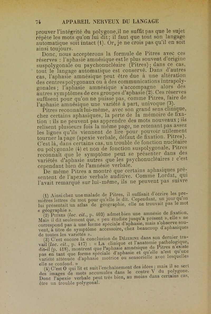 prouver l’intégrité du polygone.il ne suffit pas que le sujet répète les mots qu’on lui clit ; il faut que tout son langage automatique soit intact (1). Or, je ne crois pas qu’il en soit ainsi toujours. Donc, nous accepterons la formule de Pitres avec ces réserves : l'aphasie amnésique est le plus souvent d’origine suspolygonale ou psychonucléaire (Pitres); dans ce cas, tout le langage automatique est conservé. Dans d’autres cas, l’aphasie amnésique peut être due à une altération des centres polygonaux ou à des communications intrapoly- gonales ; l’aplïasie amnésique s’accompagne alors des autres symptômes de ces groupes d’aphasie (2). Ces réserves suffisent pour qu’on ne puisse pas, comme Pitres, faire de l’aphasie amnésique une variété à part, univoque (3). Pitres reconnaît lui-même, avec son grand sens clinique, chez certains aphasiques, la perte de la mémoire de fixa- tion : ils ne peuvent pas apprendre des mots nouveaux ; ils relisent plusieurs fois la môme page, ne retenant pas assez les lignes qu’ils viennent de lire pour pouvoir utilement tourner la page (apexie verbale, défaut de fixation. Pitres). C’est là, dans certains cas, un trouble de fonction nucléaire ou polygonale (4) et non de fonction suspolygonale. Pitres reconnaît que le symptôme peut se présenter dans des variétés d’aphasie autres que les psychonucléaires : c est cependant bien de l’amnésie verbale. De même Pitres a montré que certains aphasiques pré- sentent de l’apexie verbale auditive. Comme Lordat, qui l’avait remarqué sur lui-même, ils ne peuvent pas suivie (1) Ainsi chez une malade de Pitres, il suffisait décrire les pre- mières lettres du mot pour qu'elle le dit. Cependant, un jour qu on lui présentait un atlas de géographie, elle ne trouvait pas le mot  f^PiMES4 * 6 (loc. cil., p. 403) admet bien une amnésie de fixation. Mais il dit seulement que, « peu étudiée jusqu’à présent », elle (• ne correspond pas à une forme spéciale d’aphasie, mais s observe sou- vent, à titre de symptôme accessoire, chez beaucoup d aphasiques de toutes les variétés ». . , , - (31 C’est encore la conclusion de Dejerine dans son dernier tia- vail (loc. cil., p. -417) : « La clinique et l’anatomie pathologique, dit-il (p. 418), montrent que l’aphasie amnésique de I îtres n existe pas en tant que forme spéciale d'aphasie et qu elle n cs qorc variété atténuée d’aphasie motrice ou sensorielle arec lesque e„ (4) C’est O qui lit et suit l’enchaînement des idees ; mais il se seit des images de mots accumulés dans le centre \ du polygone. Donc l’apexie verbale peut très bien, au moins dans certains cas. être un trouble polygonal.