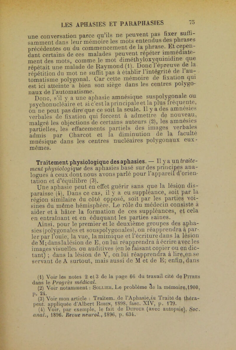 une conversation parce qu’ils ne peuvent pas fixer suih- samment dans leur mémoire les mots entendus des phrases précédentes ou du commencement de la phrase. Et cepen- dant certains de ces malades peuvent répéter immédiate- ment des mots, comme le mot diméthyloxyqumidine que répétait une malade de Raymond (1). Donc l epreuve de la répétition du mot ne suffit pas à établir 1 intégrité de au tomatisme polygonal. Car cette mémoire de fixation qui est ici atteinte a bien son siège dans les centres polygo- naux de l’automatisme. Donc, s’il y a une aphasie amnésique suspolygonale ou psycbonucléaire et si c’est la principale et la plus fréquente, on ne peut pas dire'que ce soit la seule. Il y a des amnésies verbales de fixation qui forcent à admettre de nouveau, malgré les objections de certains auteurs (2), les amnésies partielles, les effacements partiels des images verbales admis par Charcot et la diminution de la faculté mnésique dans les centres nucléaires polygonaux eux- mêmes. Traitement physiologique des aphasies. — Il y a un traite- ment]physiologique des aphasies basé sur des principes ana- logues à ceux dont nous avons parlé pour l’appareil d’orien- tation et d’équilibre (3). Une aphasie peut en effet guérir sans que la lésion dis- paraisse (4). Dans ce cas, il y a eu suppléance, soit par la région similaire du côté opposé, soit par les parties voi- sines du même hémisphère. Le rôle du médecin consiste à aider et à hâter la formation de ces suppléances, et cela en entraînant et en éduquant les parties saines. Ainsi, pour le premier et le deuxième groupes des apha- sies (polygonales et souspolygonales), on réapprendra à par- ler par l’ouïe, la vue, la mimique et l’écriture dans la lésion deM;danslalésion de E, on lui réapprendra à écrire avec les images visuelles ou auditives (en le faisant copier ou en dic- tant) ; dans la lésion de V, on lui réapprendra à lire,en se servant de A surtout, mais aussi de M et de E; enfin, dans (1) Voir les notes 2 et 3 de la page 66 du travail cité de Pitres dans le Progrès médical. (2) Voir notamment : Soli.ier. Le problème de la mémoiro,l900, p. 2i. (3) Voir mon article : Traitem. de l’Aphasie,in Traité de théra- peut. appliquée d’Albert Ronuq 1898, fasc. XIV, p. 179. (4) Voir, par exemple, le fait de Dufour (avec autopsie). Soc. anal., 1896. lievue neurol., 1896, p. 634.