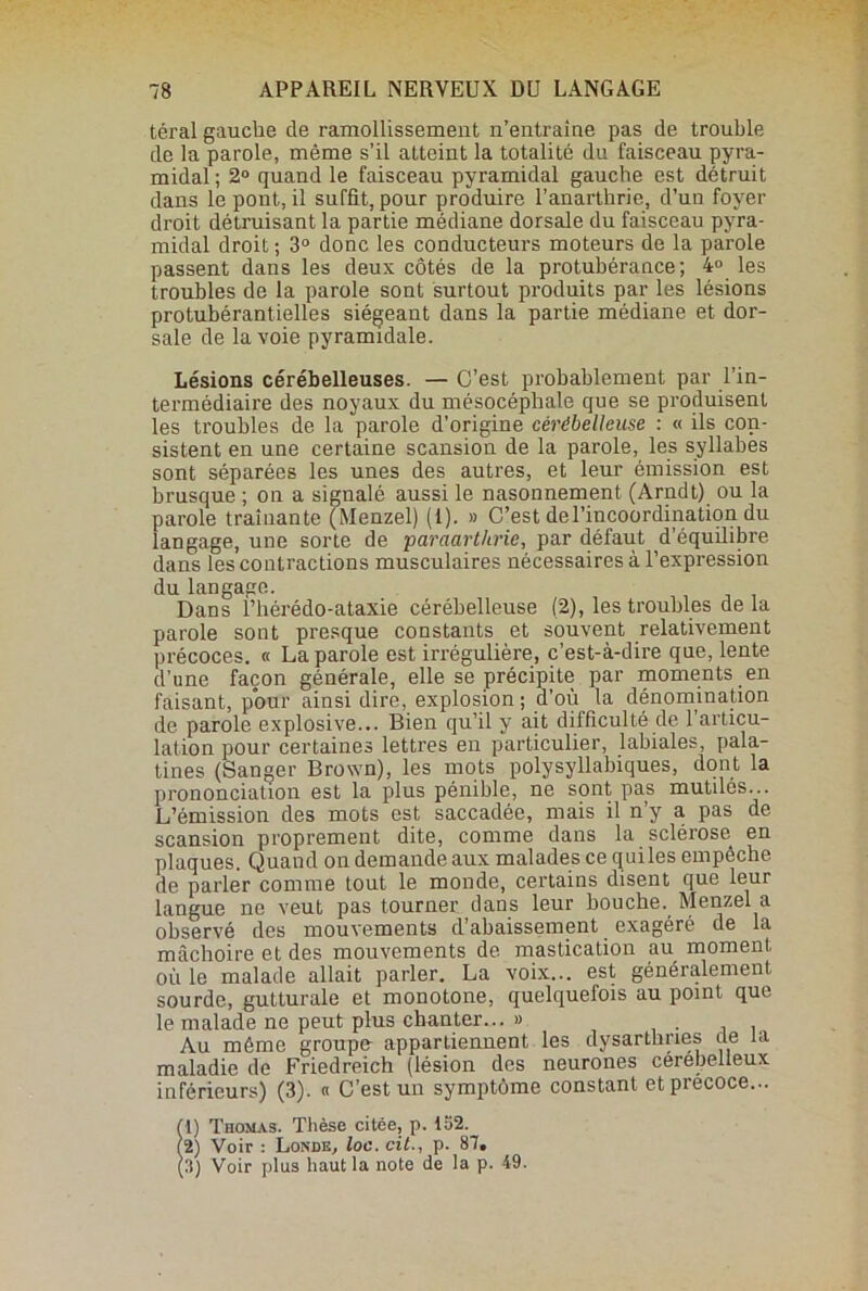 téral gauche de ramollissement n’entraîne pas de trouble de la parole, même s’il atteint la totalité du faisceau pyra- midal; 2° quand le faisceau pyramidal gauche est détruit dans le pont, il suffit, pour produire l’anarthrie, d’un foyer droit détruisant la partie médiane dorsale du faisceau pyra- midal droit ; 3° donc les conducteurs moteurs de la parole passent dans les deux côtés de la protubérance; 4° les troubles de la parole sont surtout produits par les lésions protubérantielles siégeant dans la partie médiane et dor- sale de la voie pyramidale. Lésions cérébelleuses. — C’est probablement par l’in- termédiaire des noyaux du mésocéphale que se produisent les troubles de la parole d’origine cérébelleuse : « ils con- sistent en une certaine scansion de la parole, les syllabes sont séparées les unes des autres, et leur émission est brusque ; on a signalé aussi le nasonnement (Arndt) ou la parole traînante (Menzel) (1). » C’est del’incoordinaticm du langage, une sorte de paraarthrie, par défaut d’équilibre dans les contractions musculaires nécessaires à l’expression du langage. Dans i’hérédo-ataxie cérébelleuse (2), les troubles de la parole sont presque constants et souvent relativement précoces. « La parole est irrégulière, c’est-à-dire que, lente d’une façon générale, elle se précipite par moments en faisant, pour ainsi dire, explosion; d’où la dénomination de parole explosive... Bien qu’il y ait difficulté de 1 articu- lation pour certaines lettres en particulier, labiales, pala- tines (Sanger Brown), les mots polysyllabiques, dont la prononciation est la plus pénible, ne sont pas mutilés... L’émission des mots est saccadée, mais il n’y a pas de scansion proprement dite, comme dans la sclérose en plaques. Quand on demande aux malades ce quiles empêche de parler comme tout le monde, certains disent que leur langue ne veut pas tourner dans leur bouche. Menzel a observé des mouvements d’abaissement exagéré de la mâchoire et des mouvements de mastication au moment où le malade allait parler. La voix... est généralement sourde, gutturale et monotone, quelquefois au point que le malade ne peut plus chanter... » Au même groupe appartiennent les dysartbnes de u maladie de Friedreich (lésion des neurones cérebelleux inférieurs) (3). « C’est un symptôme constant et précoce... (1) Thomas. Thèse citée, p. 152. (2) Voir : Londe, loc. cil., p. 87. (3) Voir plus haut la note de la p. 49.