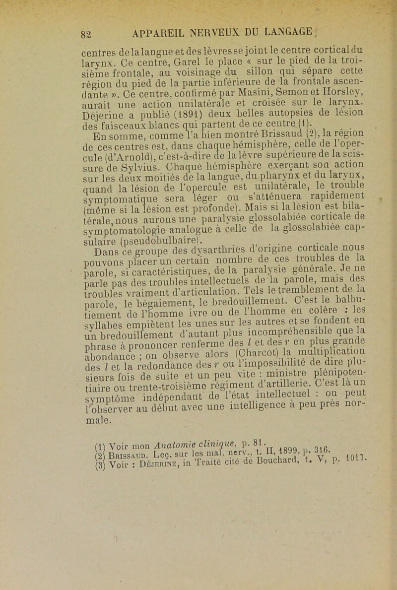 centres delalangue et des lèvres se joint le centre corticaldu larynx. Ce centre, Garel le place « sur le pied^ de la troi- sième frontale, au voisinage du sillon qui sépare cette région du pied de la partie inférieure de la frontale ascen- dante ». Ce centre, confirmé par Masini, Semon et Horslcy, aurait une action unilatérale et croisée sur le larynx. Déjerine a publié (1891) deux belles autopsies de lésion des faisceaux blancs qui partent de ce centre ( I )• En somme, comme l’a bien montré Brissaud (2), la région de ces centres est, dans chaque hémisphère, celle de l’oper- cule (d’Arnold), c’est-à-dire de la lèvre supérieure de la scis- sure de Sylvius. Chaque hémisphère exerçant son action sur les deux moitiés de la langue, du pharynx et du larynx, quand la lésion de l’opercule est unilatérale, le trouble symptomatique sera léger ou s’atténuera rapidement (même si la lésion est profonde) . Mais si la lésion est bila- térale, nous aurons une paralysie glossolabiée corticale de symptomatologie analogue à celle de la glossolabiee cap- sulaire (pseudobulbaire). . . . Dans ce groupe des dysarthnes d origine corticale nous pouvons placer un certain nombre de ces troubles de la parole, si caractéristiques, de la paralysie generale. Je ne parle pas des troubles intellectuels de là parole, mais des troubles vraiment d’articulation. Tels le tremblement de la parole, le bégaiement, le bredouillement. C est le balbu- tiement de l’homme ivre ou de l’homme en colere : les syllabes empiètent les unes sur les autres et se fondent en un bredouillement d’autant plus incompréhensible que la phrase à prononcer renferme des l et des r en plus giande abondance ; on observe alors (Charcot) la multiplication des / et la redondance des r ou 1 impossibilité de dire plu sieurs fois de suite et un peu vite : ministre plénipoten- tiaire ou trente-troisième régiment d arUllerie. C est la un symptôme indépendant de 1 état intellectuel . on pe t î’observer au début avec une intelligence a peu près nor- male. (1) Voir mon Anatomie clinique, p. 81. (2 Brissaud. Leç. sur les mal. nerv t. U, 1899, p. **10. (3) Voir : Déjerine, in Traité cité de Bouchard, t. j P* ion.