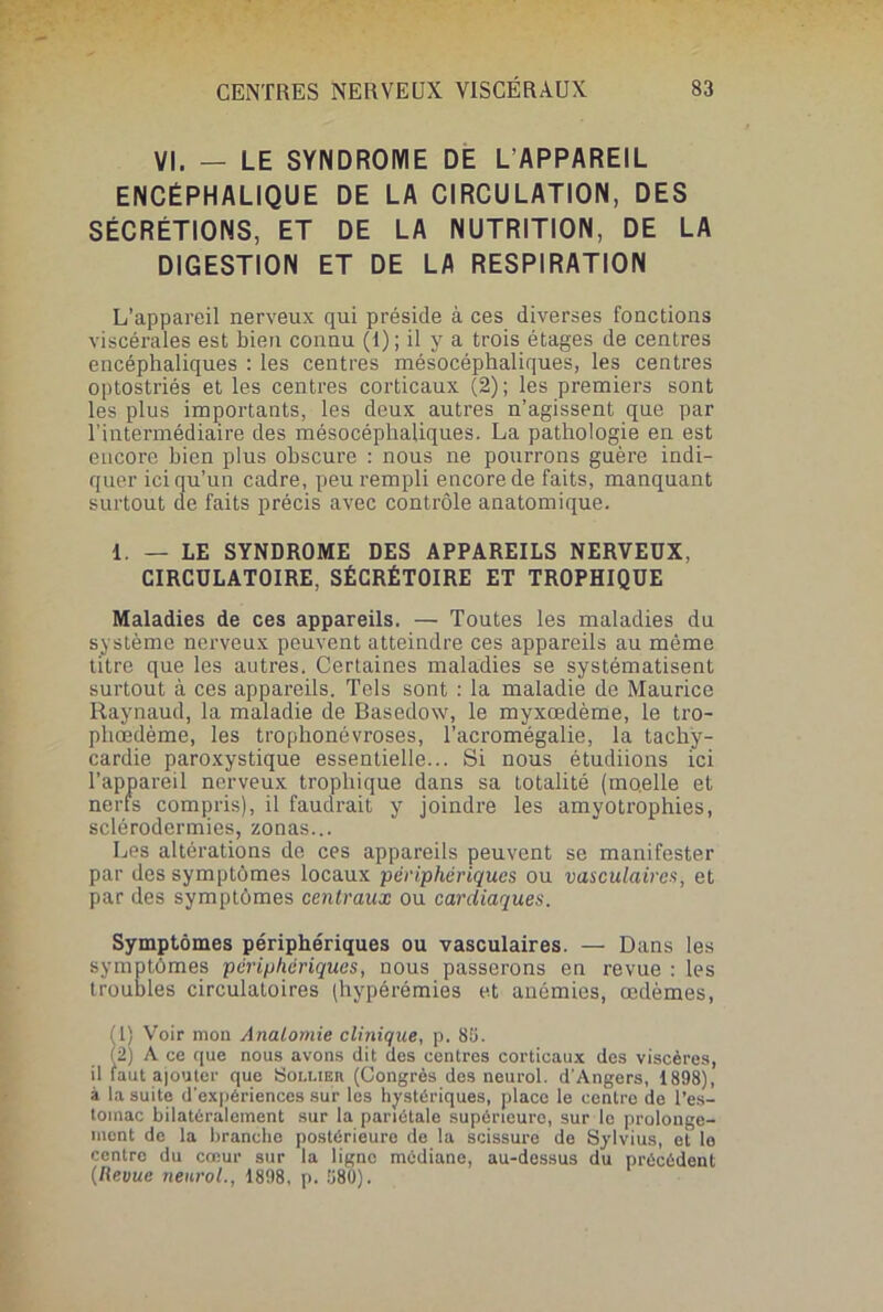 VI. — LE SYNDROME DE L'APPAREIL ENCÉPHALIQUE DE LA CIRCULATION, DES SÉCRÉTIONS, ET DE LA NUTRITION, DE LA DIGESTION ET DE LA RESPIRATION L’appareil nerveux qui préside à ces diverses fonctions viscérales est bien connu (1); il y a trois étages de centres encéphaliques : les centres mésocéphaliques, les centres optostriés et les centres corticaux (2); les premiers sont les plus importants, les deux autres n’agissent que par l’intermédiaire des mésocéphaliques. La pathologie en est encore bien plus obscure : nous ne pourrons guère indi- quer ici qu’un cadre, peu rempli encore de faits, manquant surtout de faits précis avec contrôle anatomique. 1. — LE SYNDROME DES APPAREILS NERVEUX, CIRCULATOIRE, SÉCRÉTOIRE ET TROPHIQUE Maladies de ces appareils. — Toutes les maladies du système nerveux peuvent atteindre ces appareils au môme titre que les autres. Certaines maladies se systématisent surtout à ces appareils. Tels sont : la maladie de Maurice Raynaud, la maladie de Basedow, le myxœdème, le tro- phœdème, les trophonévroses, l’acromégalie, la tachy- cardie paroxystique essentielle... Si nous étudiions ici l’appareil nerveux trophique dans sa totalité (moelle et nerfs compris), il faudrait y joindre les amyotrophies, sclérodermies, zonas... Les altérations de ces appareils peuvent se manifester par des symptômes locaux périphérique s ou vasculaires, et par des symptômes centraux ou cardiaques. Symptômes périphériques ou vasculaires. — Dans les symptômes périphériques, nous passerons en revue : les troubles circulatoires (hypérémies et anémies, œdèmes, (1) Voir mon Anatomie clinique, p. 89. (2) A ce que nous avons dit des centres corticaux des viscères, il faut ajouter que Soli.ier (Congrès des neurol. d’Angers, 1898), à la suite d'expériences sur les hystériques, place le centre de l’es- toinac bilatéralement sur la pariétale supérieure, sur le prolonge- mont de la branche postérieure de la scissure de Sylvius, et le centre du cœur sur la ligne médiane, au-dessus du précédent (Revue neurol., 1898, p. 980).