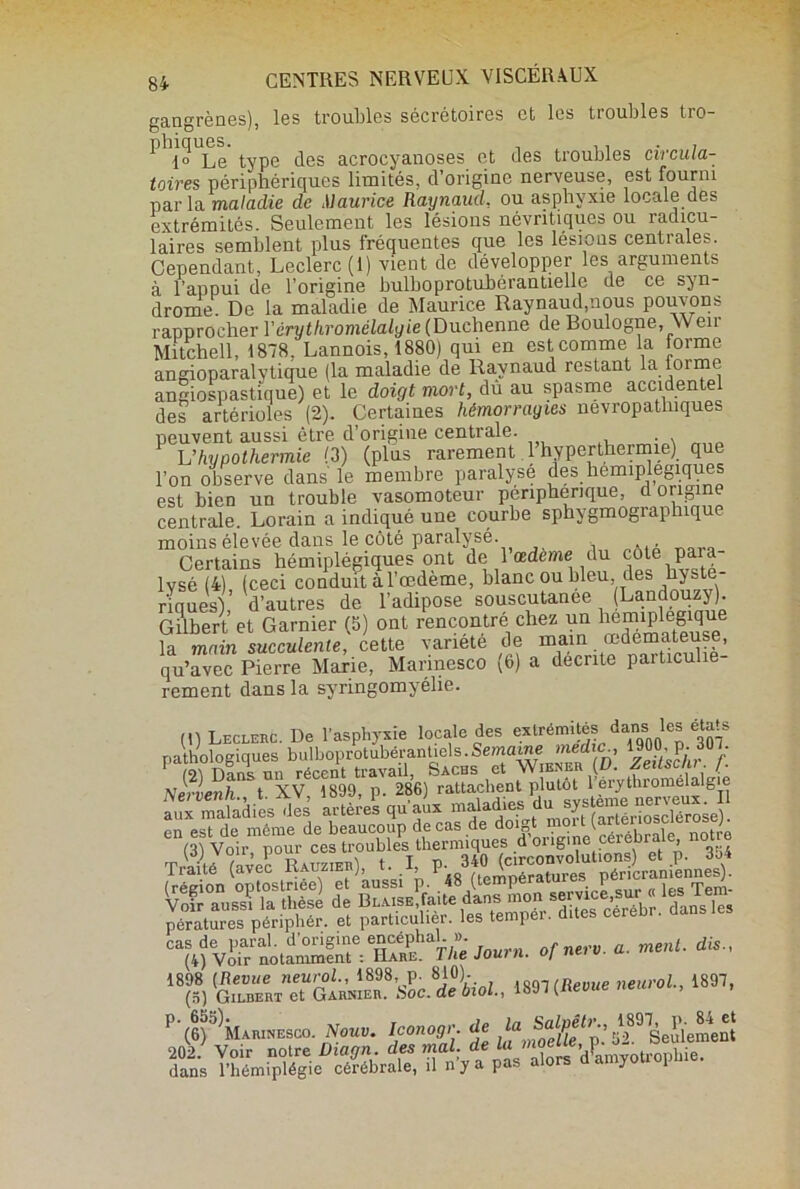 gangrènes), les troubles sécrétoires et les tioubles tro- ^ 1» Le type des acrocyanoses et des troubles circula- toires périphériques limités, d’origine nerveuse, est fourni par la maladie de Maurice Raynaud, ou asphyxie locale des extrémités. Seulement les lésions névritiques ou radicu- laires semblent plus fréquentes que les lésions centrales. Cependant, Leclerc (1) vient de développer les arguments à l’appui de l’origine bulboprotuhérantielle de ce syn- drome. De la maladie de Maurice Raynaud,nous pouvons rapprocher Ycrythromélalgie(F>uchenne de Boulogne, Weir Mitchell, 1878, Lannois, 1880) qui en est comme la forme angioparalytique (la maladie de Raynaud restant la forme angiospastique) et le doigt mort, dù au spasme accidentel des artérioles (2). Certaines hémorragies névropathiques peuvent aussi être d’origine centrale. . Vhypothermie (3) (plus rarement l’hyperthermie) que l’on observe dans le membre paralysé des hémiplégiques est bien un trouble vasomoteur périphérique, d origine centrale. Lorain a indiqué une courbe sphygmographique moins élevée dans le côté paralysé. Certains hémiplégiques ont de 1 œdeme du cote para lysé (4) (ceci conduit à l’œdème, blanc ou bleu, des hyst * riques) d’autres de l’adipose souscutanee (Landouzy). Gilbert et Garnier (5) ont rencontre chez un hémiplégique la main succulente, cette variété de mun ®dé“£-|: qu’avec Pierre Marie, Mannesco (b) a décrite particulie rement dans la syringomyélie. H) Leclerc. De l’asphyxie locale des extrémités^daMi les états pathologiques bulboprotubérantiels.Semaine medicc, M0. p. 30J. 1 O) Dans un récent travail, Sachs et Wiener (D. Zeitsc/u . J. Nervenh t XV 1899, p. 286) rattachent plutôt 1 erythromelalg e ÏÏÜ.Iles qu i ?SfSSS». en est de même de beaucoup de cas de (” -Xale notre (3) Voir, pour ces troublesathermique394 (région optosfeê^^f àuVsi^.^iS^tempéramrM p^r^ranmnnes). Voir aussi la thèse de Blaise faite dans mon service« Rs ien pératures périphér. et particulier, les temper. dites cerebr. “hfvïiVior »«.'»■ .. m„ü. dis., “S&TaiÆ’sfc’iîW, ,,e,,sol., .897, P'(6)^MAHINE8G0. Nous. Iconogr. de Seulement 202/ Voir noire Di.gn des mal. de la <»«“<-ot°“Uie. dans l’hémiplégie cérébrale, il n y a pas aio y