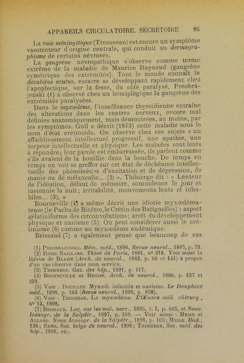 La raie méningitique (Trousseau) est encore un symptôme vasomoteur d’origine centrale, qui conduit au dermogra- phisme de certains névrosés. La gangrène névropathique s’observe comme terme extrême de la maladie de Maurice Raynaud (gangrené symétrique des extrémités). Tout le monde connaît le décubitus acutus, escarre se développant rapidement chez l’apoplectique, sur la fesse, du côté paralysé. Préobra- jenski (i) a observé chez un hémiplégique la gangrène des extrémités paralysées. Dans le myxœdème, l’insuffisance thyroïdienne entraîne des altérations dans les centres nerveux, encore mal définies anatomiquement, mais démontrées, au moins, par les symptômes. Gull a décrit (1873) cette maladie sous le nom d’état erétinoïde. On observe chez ces sujets « un affaiblissement intellectuel progressif, une apathie, une torpeur intellectuelle et physique. Les malades sont lents à répondre; leur parole est embarrassée, ils parlent comme s’ils avaient de la bouillie dans la bouche. De temps en temps on voit se greffer sur cet état de déchéance intellec- tuelle des phénomènes d’excitation et de dépression, de manie ou de mélancolie... (2) ». Thibierge dit : « Lenteur de l’idéation, défaut de mémoire, somnolence le jour et insomnie la nuit; irritabilité, mouvements lents et inha- biles... (3). » Bourneville (4) a même décrit une idiotie myxœdéma- teuse (le Pacha de Bicêtre,le Crétin des Batignolles) : aspect gélatiniforme des circonvolutions ; arrêt du développement physique et nanisme (5). On peut considérer aussi le cré- tinisme (6) comme un myxœdème endémique. Brissaud (7) a également pensé que beaucoup de cas (1) Preobrajenski. Mém. me'd., 1896, Revue neurol., 1897, p. 73. (2) Ridei, Saii.lard. Thèse de Paris, 1881, n° 218. Voir aussi la ltevue de Blaise (Arch. de neurol., 1882, p. 60 et 141) il propos d’un cas observé clans mon service. (3) Thibierge. Gaz. des hôp., 1891, p. 117. (4) Bourneville et Bricon. Arch. de neurol., 1886, p. 137 et 292. (5) Voir : Douillet. Myxœd. infantile et nanisme. Le Dauphiné méd., 1898, p. 162 (Revue neurol., 1898, p. 8:48). (6) Voir : Thibierge. Le myxœdème. L’Œuvre méd. chirurg , n<> 12, 1898. (7) Brissaud. Leç. sur les mal. nerv., 1893, t. I, p. 603, etJVoiiD. Iconogr. de la Salpêlr., 1897, p. 249. — Voir aussi : Meige et Allard. Nouv. Iconogr. de la Salpêlr., 1898, p. 108; Meige. Ibid., 136; Samo. Soc. belge de neurol., 1898; Thibierge. Soc. méd. des hôp., 1898, etc.