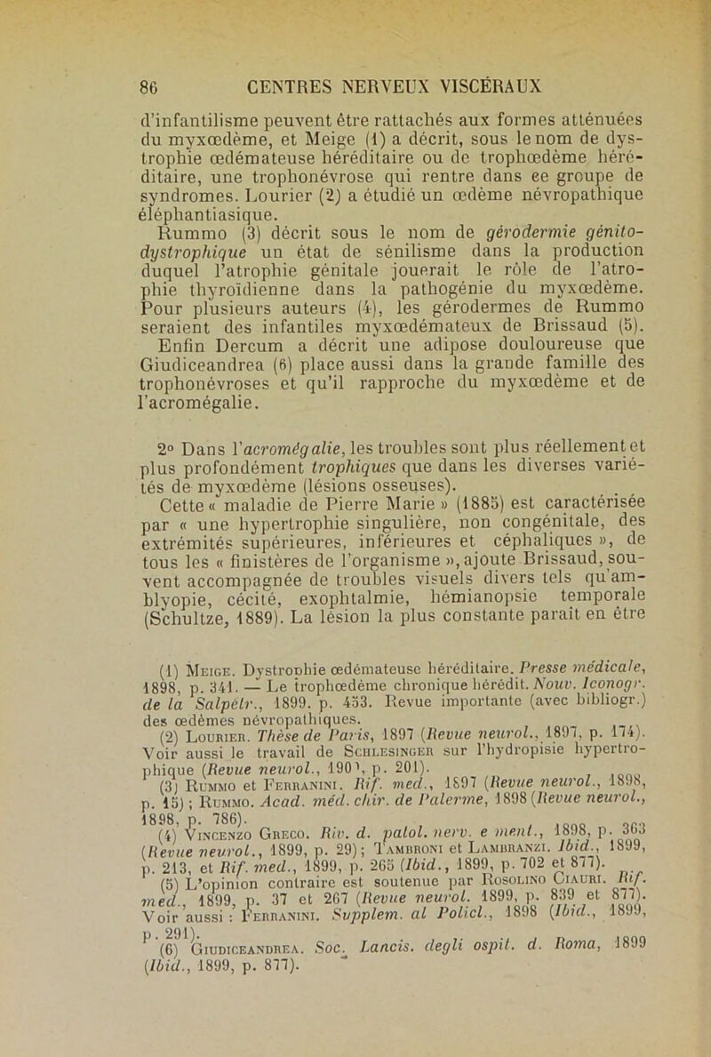 d’infantilisme peuvent être rattachés aux formes atténuées du myxœdème, et Meige (1) a décrit, sous le nom de dys- trophie œdémateuse héréditaire ou de trophœdème héré- ditaire, une trophonévrose qui rentre dans ee groupe de syndromes. Lourier (2) a étudié un œdème névropathique élépliantiasique. Rummo (3) décrit sous le nom de gérodermie gènito- dystrophigue un état de sénilisme dans la production duquel l’atrophie génitale jouerait le rôle de l’atro- phie thyroïdienne dans la pathogénie du myxœdème. Pour plusieurs auteurs (4), les gérodermes de Rummo seraient des infantiles myxœdémateux de Brissaud (5). Enfin Dercum a décrit une adipose douloureuse que Giudiceandrea (6) place aussi dans la grande famille des trophonévroses et qu’il rapproche du myxœdème et de l’acromégalie. 2° Dans l’acromêgalie, les troubles sont plus réellement et plus profondément trophiques que dans les diverses varié- tés de myxœdème (lésions osseuses). Cette « maladie de Pierre Marie » (1885) est caractérisée par « une hypertrophie singulière, non congénitale, des extrémités supérieures, inférieures et céphaliques », de tous les « finistères de l’organisme », ajoute Brissaud, sou- vent accompagnée de troubles visuels divers tels quam- blyopie, cécité, exophtalmie, hémianopsie temporale (Schultze, 1889). La lésion la plus constante paraît en être (1) Meige. DystroDhie œdémateuse héréditaire. Presse médicale, 1898, p. 341. — Le trophœdème chronique hérédit. Nouv. Iconogr. de là Salpélr., 1899. p. 453. Revue importante (avec hibliogr.) des œdèmes névropathiques. (2) Lourier. Thèse de Paris, 1897 (Revue neuro/., 1897, p. 174). Voir aussi le travail de Schlesingeu sur l’hydropisie hypertro- phique (Revue neurol., 190h p. 201). (31 Rummo et Ferranini. Rif. med., 1897 (Revue neurol., 1893, p. 15) ; Rummo. Acad. méd. chir. de Palerrne, 1898 [Revue neurol., 1898, p. 786). , ,,000 or» (4) Vincenzo Greco. Rio. d. palol. nerv. e ment., 1898, p. 30.! (Revue newol.% 1899, p. 29) ; Iambroni et Lambranzi. Ibid,18J9, p. 213, et Rif. med., 1899, p. 265 (Ibid., 1899, p. 702 et 877). (5) L’opinion contraire est soutenue par Rosolino Liauri. lu/. 7ned. 1899 p. 37 et 267 (Revue neurol. 1899, p. 839 et 8/7). Voir aussi Ferranini. Svpplem. al Policl., 1898 (Ibid., 1899, P. 291). (6) Giudiceandrea. Soc. Rancis, degli ospit. d. Roma, 1899 (Ibid., 1899, p. 877).