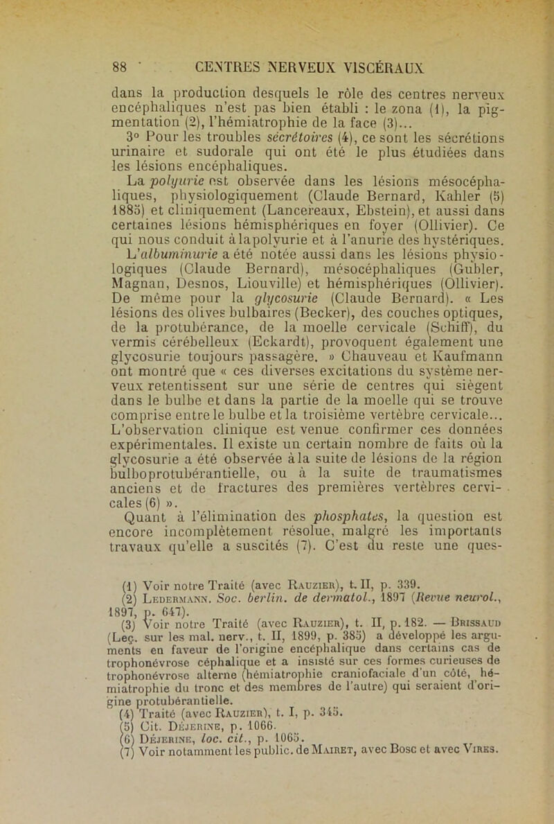 dans la production desquels le rôle des centres nerveux encéphaliques n’est pas bien établi : le zona (1), la pig- mentation (2), l’hémiatrophie de la face (3)... 3° Pour les troubles sécrétoires (4), ce sont les séeréLions urinaire et sudorale qui ont été le plus étudiées dans les lésions encéphaliques. La polyurie est observée dans les lésions mésocépha- liques, physiologiquement (Claude Bernard, Kahler (5) 1883) et cliniquement (Lancereaux, Ebstein),et< aussi dans certaines lésions hémisphériques en foyer (Ollivier). Ce qui nous conduit àlapolyurie et à l’anurie des hystériques. h'albuminurie a. été notée aussi dans les lésions physio- logiques (Claude Bernard), mésocéphaliques (Guider, Magnan, Desnos, Liouville) et hémisphériques (Ollivier). De même pour la glycosurie (Claude Bernard). « Les lésions des olives bulbaires (Becker), des couches optiques, de la protubérance, de la moelle cervicale (Sehiff), du vermis cérébelleux (Eckardt), provoquent également une glycosurie toujours passagère. » Chauveau et Kaufmann ont montré que « ces diverses excitations du système ner- veux retentissent sur une série de centres qui siègent dans le bulbe et dans la partie de la moelle qui se trouve comprise entre le bulbe et la troisième vertèbre cervicale... L’observation clinique est venue confirmer ces données expérimentales. Il existe un certain nombre de faits où la glycosurie a été observée à la suite de lésions de la région bulboprotubérantielle, ou à la suite de traumatismes anciens et de fractures des premières vertèbres cervi- cales (6) ». Quant à l’élimination des phosphates, la question est encore incomplètement résolue, malgré les importants travaux qu’elle a suscités (7). C’est du reste une ques- (1) Voir notre Traité (avec Rauzier), t. Il, p. 339. (2) Ledermann. Soc. berlin. de dermatol., 1897 (Revue neurol., 1897, p. 647). (3) Voir notre Traité (avec Radzier), t. II, p. 182. — Brissaud (Leç. sur les mal. nerv., t. II, 1899, p. 383) a développé les argu- ments en faveur de l’origine encéphalique dans certains cas de trophonévrose céphalique et a insisté sur ces formes curieuses de trophonévrose alterne (hémiatrophie craniofaciale d'un côté, hé- miatrophie du tronc et des membres de l’autre) qui seraient d’ori- gine protubérantielle. (4) Traité (avec Rauzier), t. I, p. 345. (5) Cit. Déjerine, p. 1066. (6) Déjerine, toc. cit., p. 1065. (7) Voir notamment les public, de Mairet, avec Bosc et avec Vires.