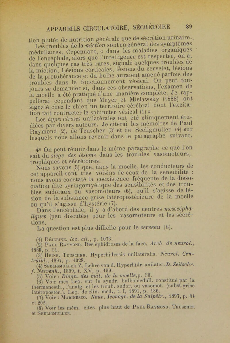 tion plutôt de nutrition générale que de sécrétion urinaire.. Les troubles de la miction sont en général des symptômes médullaires. Cependant, « dans les maladies organiques de l’encéphale, alors que l’intelligence est respectee on a, dans quelques cas très rares, signalé quelques troubles de la miction. Lésions corticales, lésions du cervelet, lésions de la protubérance et du bulbe auraient amené pailois des troubles dans le fonctionnement vésical. On peut tou- jours se demander si, dans ces observations, 1 examen de la moelle a été pratiqué d’une manière complète. Je rap- pellerai cependant que Meyer et Mislawsky (1888) ont signalé-chez le chien un territoire cérébral dont 1 excita- tion fait contracter le sphincter vésical (1) ». Les hyperidroses unilatérales ont été cliniquement étu- diées par divers auteurs. Je citerai les mémoires de Paul Raymond (2), de Teuscher (3) et de Seeligmiiller (4) sur lesquels nous allons revenir dans le paragraphe suivant. 4» On peut réunir dans le môme paragraphe ce que 1 on sait du siècje des lésions dans les troubles vasomoteurs, trophiques et sécrétoires. Nous savons (5) que, dans la moelle, les conducteurs de cet appareil sont très voisins de ceux de la sensibilité : nous avons constaté la coexistence fréquente de la disso- ciation dite syringomyélique des sensibilités et des trou- bles sudoraux ou vasomoteurs (6), qu’il s’agisse de lé- sion de la substance grise latéropostérieure de la moelle ou qu’il s’agisse d’hystérie (7). Dans l’encéphale, il y a d’abord des centres mésocepha- liques (peu discutés) pour les vasomoteurs et les sécré- tions. La question est plus difficile pour le cerveau (8). (1) Déjebine, loc. cil., p. 1073. (2) P au!. Raymond. Des éphidroses de la face. Arch. de neurol., 1888, p. 51. . „ (3) Heinr. Teuscüer. Ilyperhidrosis umlateralis. Neurol. Gen- tralbl., 1897, p. 1028. , ., (i) Seeugmui.leb.Z. Lehre von il. Ilyperhidr.umlatér. D. Zeilscnr. f. Nervenh., 1899, t. XV, p. 159. (5) Voir : Diagn. des mal. de la moelle,p. 50. (6) Voir mes Leç. sur le synilr. bulbomédull. constitué par la tliermanestli., l’analg. et les troub. sudor. ou vasonrot. (subst.grise latéropostér.). Leç. déclin, méd., t. I, 1891, p. 186. (7) Voir : Maiunesco. Nouv. Iconogr. de la Salpëlr., 1897, p. 81 et 202. <i) Voir les môm. cités plus haut de Paul Raymond, Teusciieu et ÎSeeligmuller.