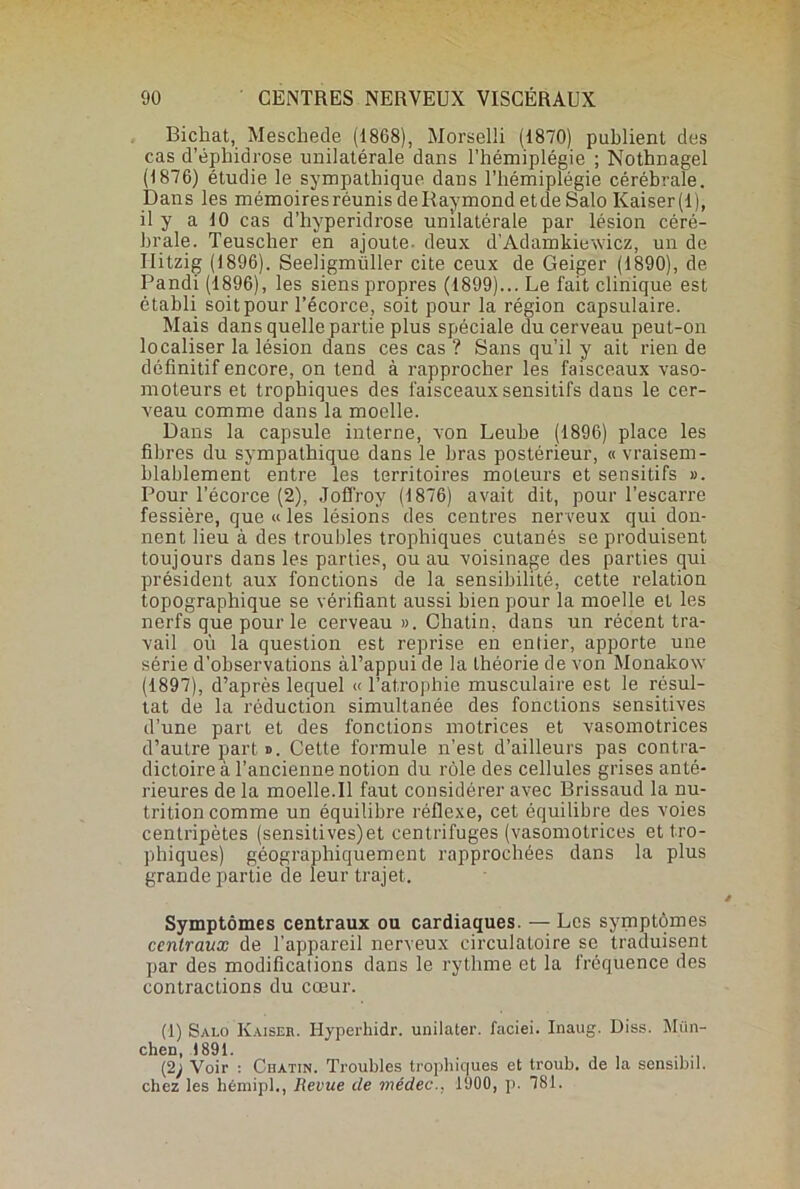 Bichat, Mescheâe (1868), Morselli (1870) publient des cas d’éphidrose unilatérale dans l’hémiplégie ; Nothnagel (1876) étudie le sympathique dans l’hémiplégie cérébrale. Dans les mémoires réunis de Raymond etde Salo Kaiser(l), il y a 10 cas d’hyperidrose unilatérale par lésion céré- brale. Teuscher en ajoute- deux d’Adamkiewiéz, un de Ilitzig (1896). Seeligmüller cite ceux de Geiger (1890), de Pandi (1896), les siens propres (1899)... Le fait clinique est établi soit pour l’écorce, soit pour la région capsulaire. Mais dans quelle partie plus spéciale du cerveau peut-on localiser la lésion dans ces cas ? Sans qu’il y ait rien de définitif encore, on tend à rapprocher les faisceaux vaso- moteurs et trophiques des faisceaux sensitifs dans le cer- veau comme dans la moelle. Dans la capsule interne, von Leube (1896) place les fibres du sympathique dans le bras postérieur, « vraisem- blablement entre les territoires moteurs et sensitifs ». Pour l’écorce (2), Joffroy (1876) avait dit, pour l’escarre fessière, que « les lésions des centres nerveux qui don- nent lieu à des troubles trophiques cutanés se produisent toujours dans les parties, ou au voisinage des parties qui président aux fonctions de la sensibilité, cette relation topographique se vérifiant aussi bien pour la moelle et les nerfs que pour le cei’veau ». Chatin, dans un récent tra- vail où la question est reprise en entier, apporte une série d'observations àl’appuide la théorie de von Monakow (1897), d’après lequel « l’at.rophie musculaire est le résul- tat de la réduction simultanée des fonctions sensitives d’une part et des fonctions motrices et vasomotrices d’autre part». Cette formule n’est d’ailleurs pas contra- dictoire à l’ancienne notion du rôle des cellules grises anté- rieures de la moelle.Il faut considérer avec Brissaud la nu- trition comme un équilibre réflexe, cet équilibre des voies centripètes (sensitives)et centrifuges (vasomotrices et tro- phiques) géographiquement rapprochées dans la plus grande partie de leur trajet. Symptômes centraux ou cardiaques. — Les symptômes centraux de l’appareil nerveux circulatoire se traduisent par des modifications dans le rythme et la fréquence des contractions du cœur. (1) Salo Kaiser. Hyperhidr. unilater. faciei. Inaug. Diss. Mün- chen, 1891. . , , , (2) Voir : Chatin. Troubles trophiques et troub. de la sensibn. chez les hémipi., Revue de médec., 1900, p. 781.