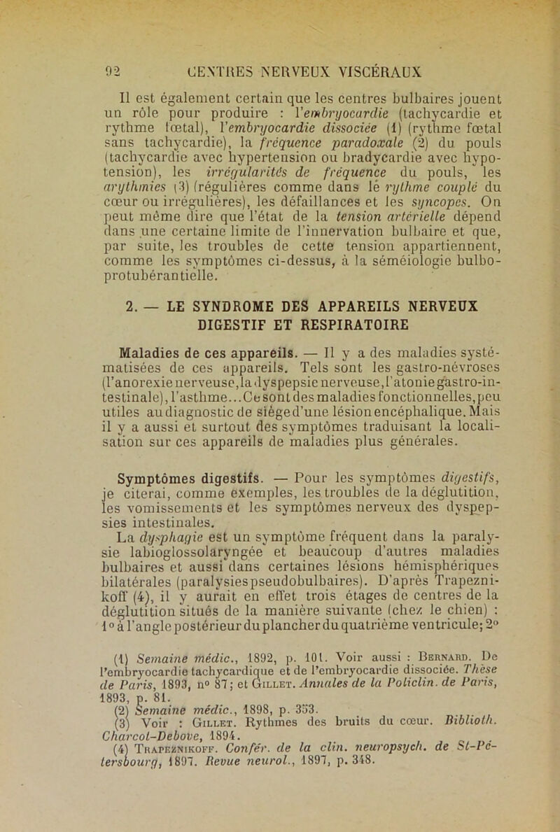 Il est également certain que les centres bulbaires jouent un rôle pour produire : 1 ’embryocurdie (tachycardie et rythme lœtal), 1 'embryocardie dissociée (I) (rythme fœtal sans tachycardie), la fréquence paradoxale (2) du pouls (tachycardie avec hypertension ou bradycardie avec hypo- tension), les irrégularités de fréquence du pouls, les arythmies (3) (régulières comme dans lé rythme couplé du cœur ou irrégulières), les défaillances et les syncopes. On peut même dire que l’état de la tension artérielle dépend dans une certaine limite de l’innervation bulbaire et que, par suite, les troubles de cette tension appartiennent, comme les symptômes ci-dessus, à la séméiologie bulbo- protubérantièlle. 2. — LE SYNDROME DES APPAREILS NERVEUX DIGESTIF ET RESPIRATOIRE Maladies de ces appareils. — Il y a des maladies systé- matisées de ces appareils. Tels sont les gastro-névroses (l’anorexie nerveuse,la dyspepsie nerveuse, l’atonie gastro-in- testinale), l’asthme... Ce sont des maladies fonctionnelles,peu utiles audiagnostic de sièged’une lésion encéphalique. Mais il y a aussi et surtout des symptômes traduisant la locali- sation sur ces appareils de maladies plus générales. Symptômes digestifs. — Pour les symptômes digestifs, je citerai, comme exemples, les troubles de la déglutition, les vomissements et les symptômes nerveux des dyspep- sies intestinales. La dysphagie est un symptôme fréquent dans la paraly- sie labioglossolaryngée et beaucoup d’autres maladies bulbaires et aussfdans certaines lésions hémisphériques bilatérales (paralysiespseudobulbaires). D’après Trapezni- koff (4), il y aurait en effet trois étages de centres de la déglutition situés de la manière suivante (chez le chien) : 10 à l’angle postérieur du plancher du quatrième ven tricule; 2° (1) Semaine médic., 1892, p. 10 t. Voir aussi : Bernaud. De l’embryocardie taehycardique et de l’embryocardie dissociée. Thèse de Paris, 1893, n° 87; et Gillet .Annales de la Policlin. de Paris, 1893, p. 81. (2) Semaine médic., 1898, p. 353. (3) Voir : Gillet. Rythmes des bruits du cœur. Biblioth. Charcol-Debove, 1894. 3Thapeznikoff. Corifér. de la clin, neuropsych. de St-Pc- oury, 1897. Revue neurol., 1897, p. 348.