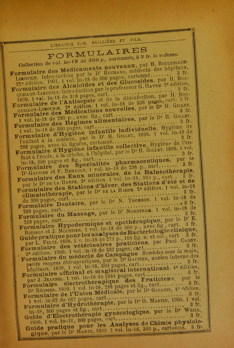 LIBRAIRIE J--B- F O ^ f*-!e voIume collection de vol. in-18 de 30 P nar H. Bocquiu-on- Formulaire des Médicaments nouyea m.’di des hôpitaux, Limousin, introd'iction p^g de 306 pages, cartonne^. ..^ ^ Boc. 128 érfiaon, 1301. Alcô{oïdes et des Glucosi Hayem 2e édition, Formulaire des Afcalota^ ^ fesseur G.Hatbm. imTvï ef de la P-* ?fr. F1 v?lUiu-.'8 ded?HygiSèneC“iifantiiê'individueiie, Formulaire d. Hypene ^ q, h Gillet, 1898. 1 vol. i g fj. in-18, 300 pages et ^j^ès pharmaceutiques, par ^ FoDir“r«ti *ïrsS5 4s Formulaire des Stations ürii ’Harpb. 2° édition. 1 vol. climato thérapie, par ie u in-18 FodÆ,œ”'àaiVW p.r u-Dv «: ; ï.:™»»: T vy ;»-■» | fSMmSï Massage,' p« le D* S U. 268 pages, c Formulaire ictA* | yy TJ Formulaire officinal ex m ^ ' • nar J. Jeannbl. 1 vol. m-18 - ,ies Fraticieus, par le psSôr&L--Sf| ^ «44: i*ar *• * »t: eifidê' iSSA»“ '^nècôiogïciue, par le V Wju.. im 1 ré'- 80?J?pBei« Analyses de Chimie physiolo- Gê'qSeP5â'W' Æ«. ..ne , „,l.Tu-IS. Ml P-, eartome. A ^ •B