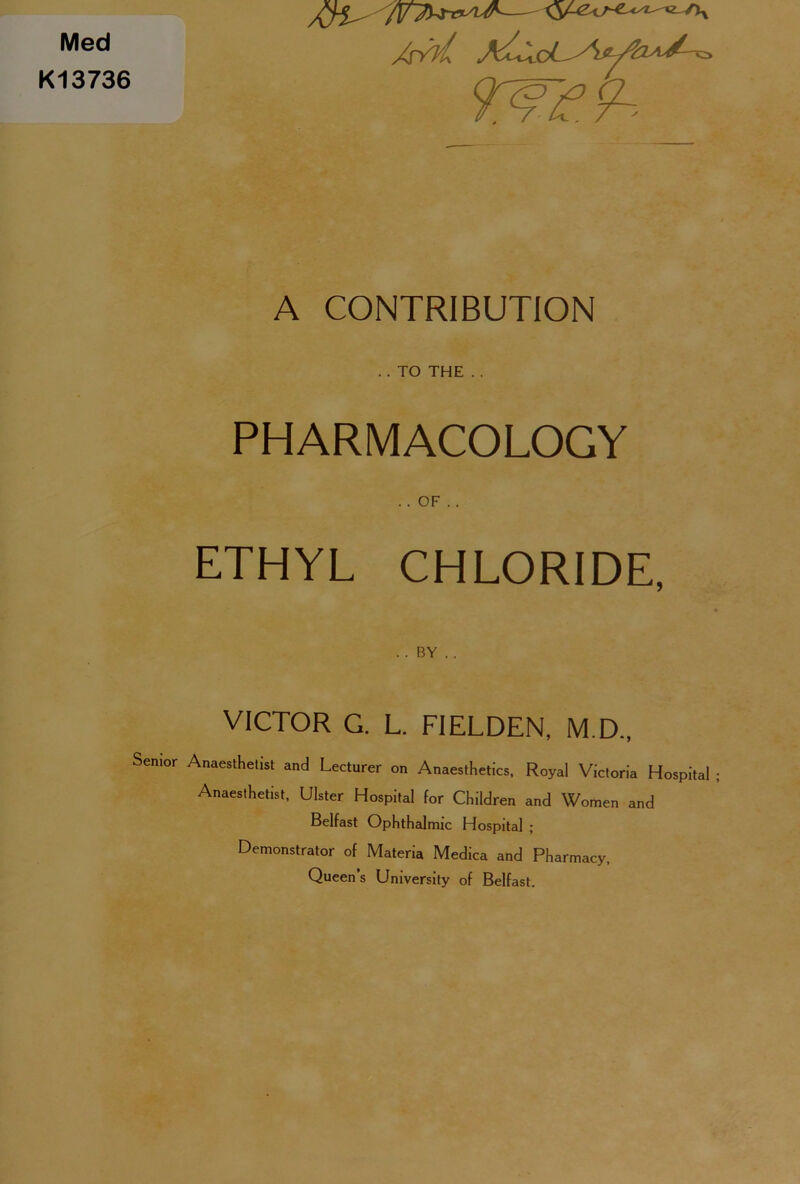 Med K13736 AYvL A CONTRIBUTION . . TO THE . . PHARMACOLOGY .. OF . . ETHYL CHLORIDE, . . BY . . VICTOR G. L. FIELDEN, M.D., Senior Anaesthetist and Lecturer on Anaesthetics, Royal Victoria Hospital ; Anaesthetist, Ulster Hospital for Children and Women and Belfast Ophthalmic Hospital ; Demonstrator of Materia Medica and Pharmacy, Queen’s University of Belfast.