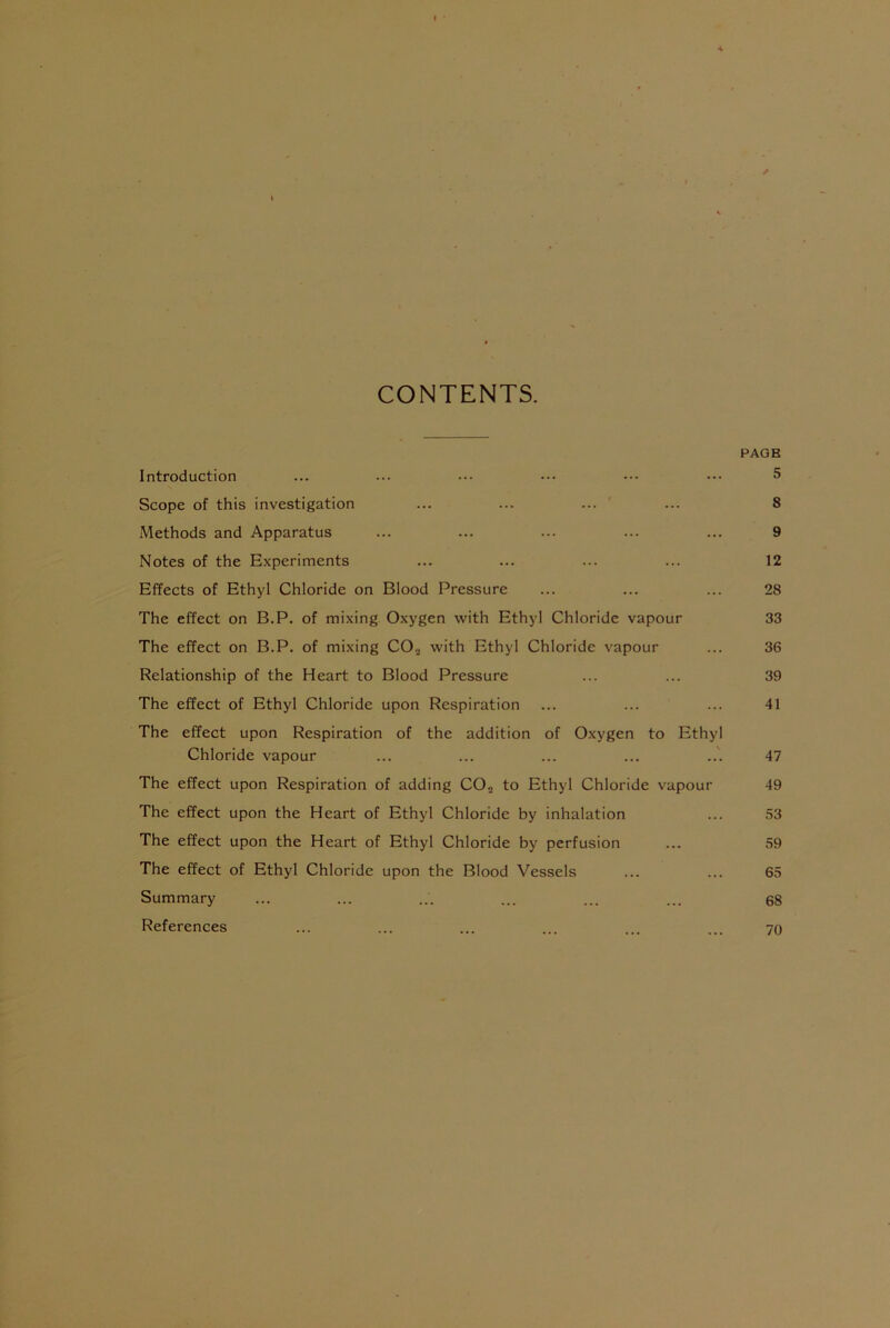 CONTENTS. PAGE Introduction ... ... ••• ••• ••• 5 Scope of this investigation ... ... ... ... 8 Methods and Apparatus ... ... ... ... ... 9 Notes of the Experiments ... ... ... ... 12 Effects of Ethyl Chloride on Blood Pressure ... ... ... 28 The effect on B.P. of mixing Oxygen with Ethyl Chloride vapour 33 The effect on B.P. of mixing CO., with Ethyl Chloride vapour ... 36 Relationship of the Heart to Blood Pressure ... ... 39 The effect of Ethyl Chloride upon Respiration ... ... ... 41 The effect upon Respiration of the addition of Oxygen to Ethyl Chloride vapour ... ... ... ... ... 47 The effect upon Respiration of adding CO„ to Ethyl Chloride vapour 49 The effect upon the Heart of Ethyl Chloride by inhalation ... 53 The effect upon the Heart of Ethyl Chloride by perfusion ... 59 The effect of Ethyl Chloride upon the Blood Vessels ... ... 65 Summary ... ... ... ... ... ... 68 References ... ... ... ... ... ... 70