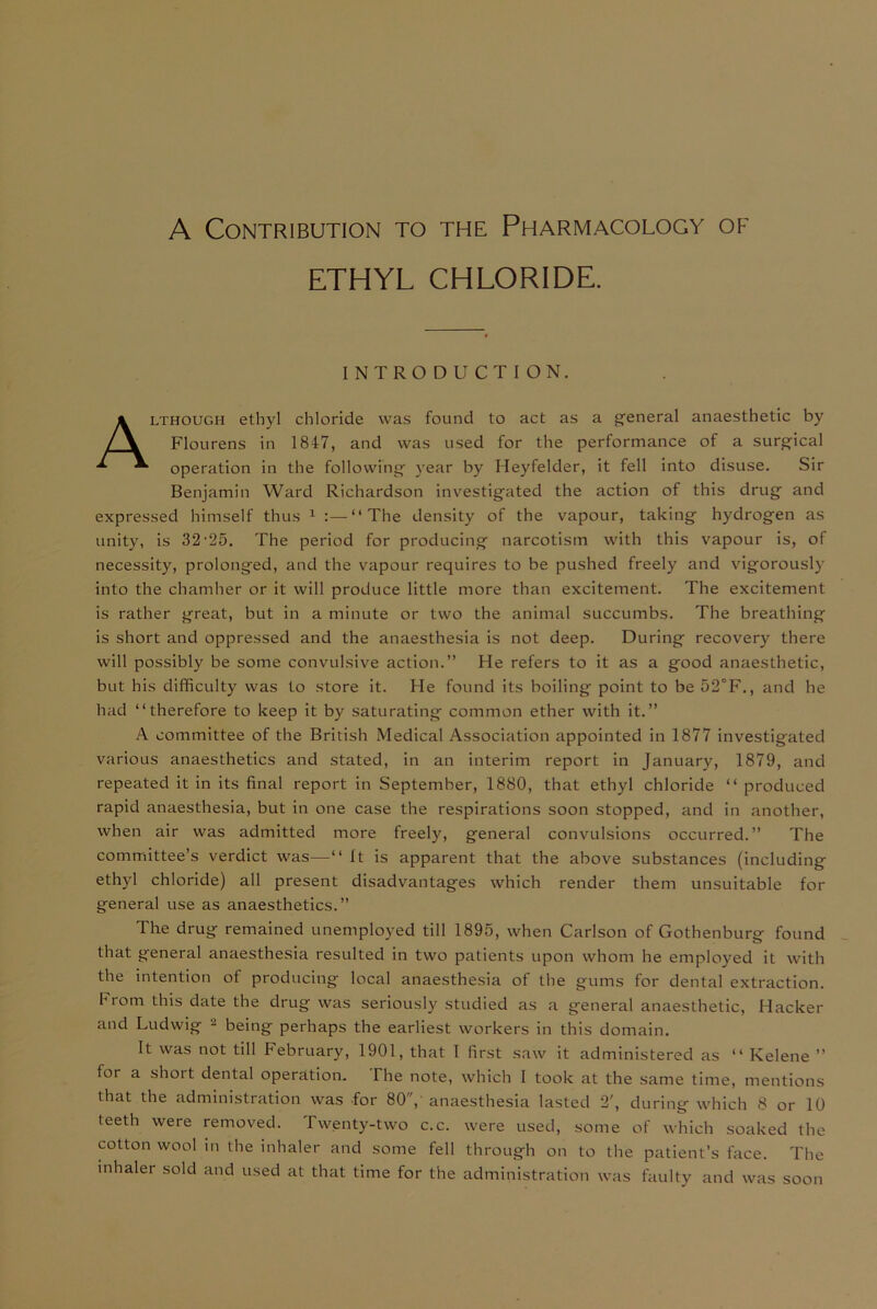 A Contribution to the Pharmacology of ETHYL CHLORIDE. INTRO D UCTION. Although ethyl chloride was found to act as a general anaesthetic by Flourens in 1847, and was used for the performance of a surgical operation in the following year by Heyfelder, it fell into disuse. Sir Benjamin Ward Richardson investigated the action of this drug and expressed himself thus 1 :—“The density of the vapour, taking hydrogen as unity, is 32’25. The period for producing narcotism with this vapour is, of necessity, prolonged, and the vapour requires to be pushed freely and vigorously into the chamber or it will produce little more than excitement. The excitement is rather great, but in a minute or two the animal succumbs. The breathing is short and oppressed and the anaesthesia is not deep. During recovery there will possibly be some convulsive action.” He refers to it as a good anaesthetic, but his difficulty was to store it. He found its boiling point to be 52°F., and he had “therefore to keep it by saturating common ether with it.” A committee of the British Medical Association appointed in 1877 investigated various anaesthetics and stated, in an interim report in January, 1879, and repeated it in its final report in September, 1880, that ethyl chloride “ produced rapid anaesthesia, but in one case the respirations soon stopped, and in another, when air was admitted more freely, general convulsions occurred.” The committee’s verdict was—“ It is apparent that the above substances (including ethyl chloride) all present disadvantages which render them unsuitable for general use as anaesthetics.” The drug remained unemployed till 1895, when Carlson of Gothenburg found that general anaesthesia resulted in two patients upon whom he employed it with the intention of producing local anaesthesia of the gums for dental extraction. From this date the drug was seriously studied as a general anaesthetic, Hacker and Ludwig 2 being perhaps the earliest workers in this domain. It was not till February, 1901, that I first saw it administered as “ Kelene ” for a short dental operation. The note, which I took at the same time, mentions that the administration was for 80, anaesthesia lasted 2', during which 8 or 10 teeth were removed. Twenty-two c.c. were used, some of which soaked the cotton wool in the inhaler and some fell through on to the patient’s face. The inhaler sold and used at that time for the administration was faulty and was soon