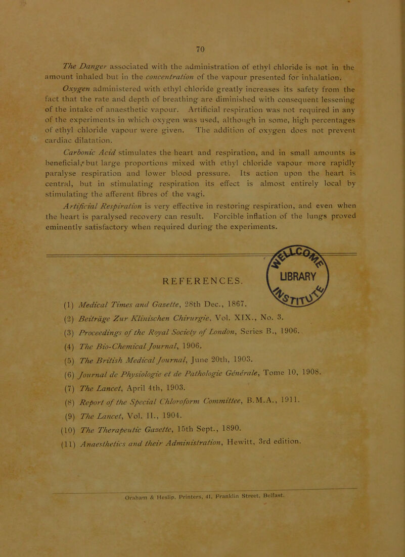 The Danger associated with the administration of ethyl chloride is not in the amount inhaled hut in the concentration of the vapour presented for inhalation. Oxygen administered with ethyl chloride greatly increases its safety from the fact that the rate and depth of breathing are diminished with consequent lessening of the intake of anaesthetic vapour. Artificial respiration was not required in any of the experiments in which oxygen was used, although in some, high percentages of ethyl chloride vapour were given. The addition of oxvgen does not prevent cardiac dilatation. Carbonic Acid stimulates the heart and respiration, and in small amounts is beneficial,* but large proportions mixed with ethyl chloride vapour more rapidly paralyse respiration and lower blood pressure. Its action upon the heart is central, but in stimulating respiration its effect is almost entirely local by stimulating the afferent fibres of the vagi. Artificial Respiration is very effective in restoring respiration, and even when the heart is paralysed recovery can result. Forcible inflation of the lungs proved eminently satisfactory when required during the experiments. (1) Medical Times and Gazette, 28th Dec., 1867. (2) Beitrage Zur Klinischen Chirurgie, Vol. XIX., No. 3. (3) Proceedings of the Royal Society of London, Series B., 1906. (4) The Bio-Chemical Journal, 1906. (5) The British Medical Journal, June 20th, 1903. (6) Journal de Physiologic et de Pathologic Generate, Tome 10, 1908. (7) The Lancet, April 4th, 1903. (8) Report of the Special Chloroform Committee, B.M.A., 1911. (9) The Lancet, Vol. II., 1904. (10) The Therapeutic Gazette, 15th Sept., 1890. (11) Anaesthetics and their Administration, Hewitt, 3rd edition. REFERENCES. Oraham & Heslip. Printers, 41. Franklin Street, Belfast.