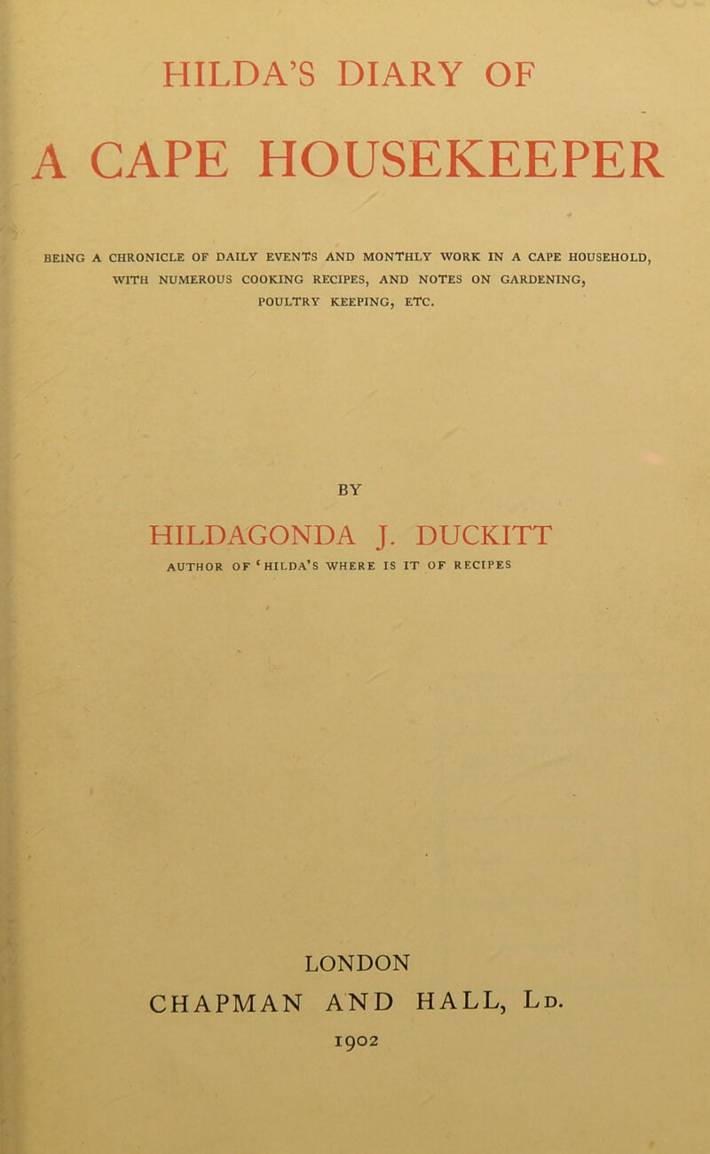 A CAPE HOUSEKEEPER BEING A CHRONICLE OF DAILY EVENTS AND MONTHLY WORK IN A CAPE HOUSEHOLD, TOTH NUMEROUS COOKING RECIPES, AND NOTES ON GARDENING, POULTRY KEEPING, ETC. BY HILDAGONDA J. DUCKITT AUTHOR OF ‘HILDA’S WHERE IS IT OF RECIPES LONDON CHAPMAN AND HALL, Ld.