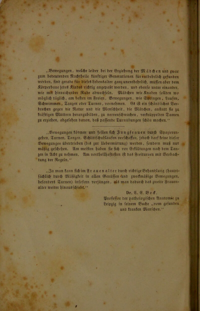 jum bebeuteiiben 92a(bt^eiie füiiftiget (Senetattonen für entbebrtifb gefuiiben njerben, finb gernbe für biefeSSebenSoIter giiiijunentbeiirlid), muffen ober bem. Äörberbnue jebc8 flinbeS riebtig nngebnüt merben, uiib ebenfo unter einnnber, wie mit bii'ttidjenbef SJube nbnjecbfeln. 9)2tib(beii roie Knaben foUten wi* mögiitb täglitb, nm beffen im greien, Öeroegungen, rcie atJtingen , 8i\ufen, ©ebreimmen , üonjen über üurnen , uernehmen. R« ifl ein f(bünbli(be« 95er< bretben gegen bie 9fntur unb bie 9)ienfd)bcit, bie 9)2ät(ben, nnftntt fie jii träftigen 9)2üttern bctaiijubilben, ju netseufdimncben, »erfrüppclten ©nmen ju erjieben, abgefeljen bason, bn§ prtffenbc Turnübungen febön mntben.“ ,,'43eu'egungeu fönneii unb fi'Uen fid) gung.frnuen butdj Spnjicrcn» geben, Turnen, Tnnjen, ©cblitlftbublnufen »erftbnffeu, jebi'd) barf feine biefer iBemeguugen übertrieben (bid jur Itcbermübung) «erben, fonbern muj nur mnbig gefdjeben. 9lm meifien bnben fie fuf) bor (Srfältungen natb bem Tnn» jen in 3ld)t ju nehmen. 3lm »ortbeilbiifteflen ifi bn? greituriien mit Seobntb* tung bet üiegcln. ,,3n inon fann fidiim gr ou en nl ter burd) riditigcSebnnblung (bnupt- fätblicb burd) 9)iä§igteit in nllen ©enüffendtnb jmerfmäpige Seroegungen, befonber« Turnen) infofern »erjüngen , alä man bnburd) baS jiueite grnuen» öfter meiter binnuSfdiiebt. Dr. S. e. !8ocf, 9Sroftffor bet yotboiogifdjen Slnotomfe ju . Seipjig in feinem sBiidte ,,»om gefunben unb frnnfen 9)ienf<ben.