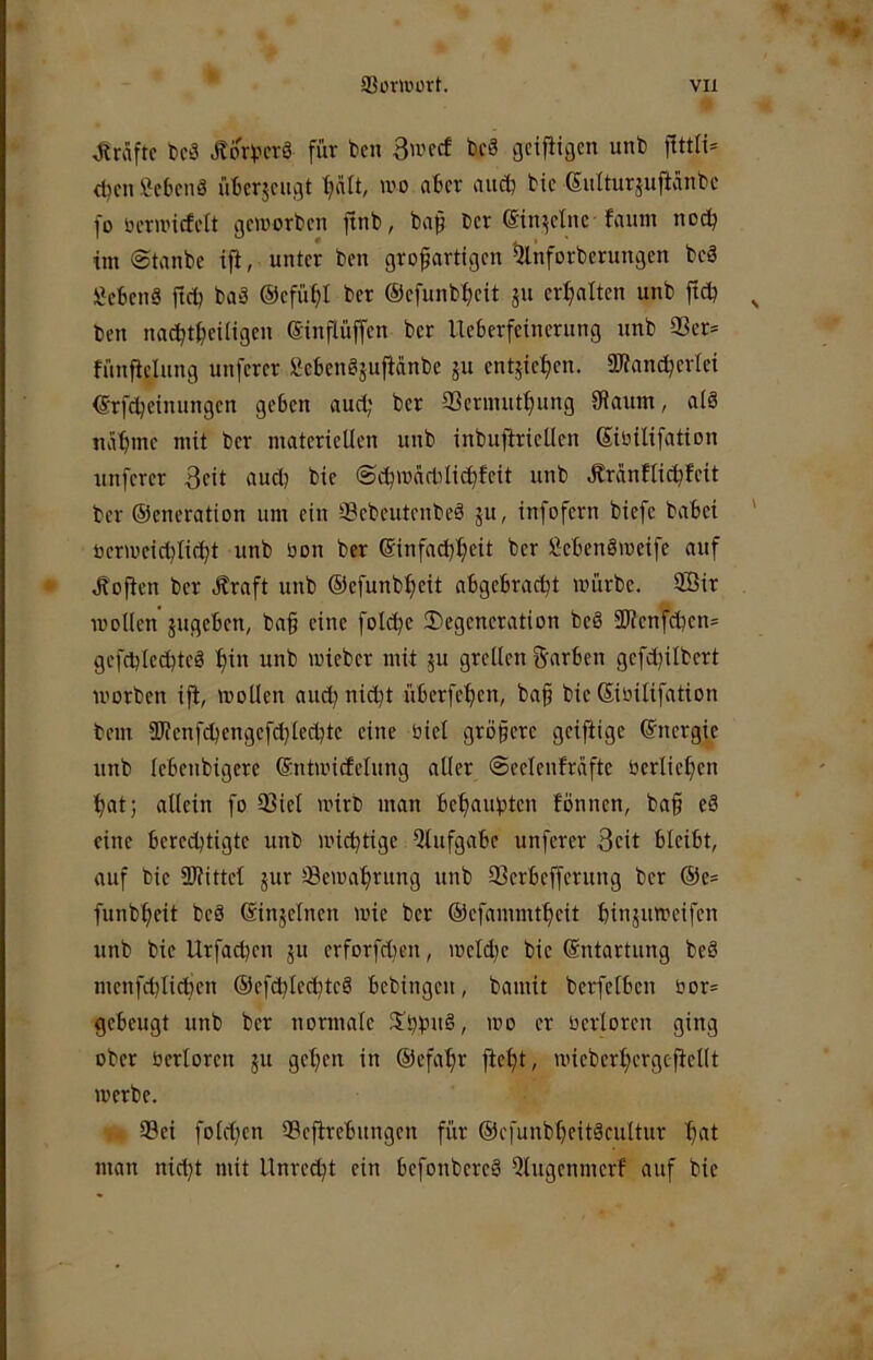 Kräfte t)cä JtorverS für ben 3wccf beä geifiigen unb d)cn ficbenö überjeugt wo aber auetj btc 6iilturjupnbc fo öcruncfcit geworben ftnb, ba$ ber einzelne faum noch im ©tanbe ip, unter ben großartigen ^nforberungen beä Sebenä ficb baä ©efüfjl ber ®efunbt)eit ju erijalten unb ftetj ben na^tf)eiligen Sinflüffen ber Ueberfeinerung unb Q3er= fünfielung unferer ßcbenöjufianbe ju entjief)en. 2)?ancbertei €rfcbetnungen geben aud; ber aSerinut^ung SRaum, aiö näbiue mit ber materiellen unb inbuftrietlen ©bilifation unferer 3cit aud) bie ©ebwaddi^feit unb .Kränfli^feit ber ©cneration um ein SSebeutenbeä 51t, infofern biefc babei oerweicbIi(bt unb öon ber ($infad}beit ber ISiebenöweife auf Jbofien ber Äraft unb ©efunb^eit abgebraebt würbe. 9Bir wollen jugeben, baß eine folcße ^Degeneration bcö 3JJenfcben= gefd)led)teö ßin unb wieber mit ju grellen Farben gefdjilbert worben ift, wollen and) nießt überfeßen, baß bie Siüilifation bem 9Jienfd)engefcblecbte eine öiel größere geiftige (Energie unb lebenbigerc ©ntwicfelung aller ©eelenfrafte berließen bat; allein fo 93iel wirb man bebaubten fönnen, baß eä eine bereibtigte unb wichtige Qtufgabe unferer 3eit bleibt, auf bie SJfittel jur ®ewabrung unb 93erbefferung ber @e= funbbeit beä (Sinjelncn wie ber ©efammtbeit binjuweifen unb bie Urfaeßen ju erforfdjen, weld)e bie ©ntartung beö menfcblicben ©efißlecbteö bebingen, bamit berfelben bor= gebeugt unb ber normale S'bbuä, wo er berloren ging ober berloren ju geßen in ©efaßr fteßt, wieberbergcftellt werbe. 93ei foldien Sefirebungen für ©efunbbeitäcultur b'^l man nießt mit Unreeßt ein befonbereS 5tngenmerf auf bie