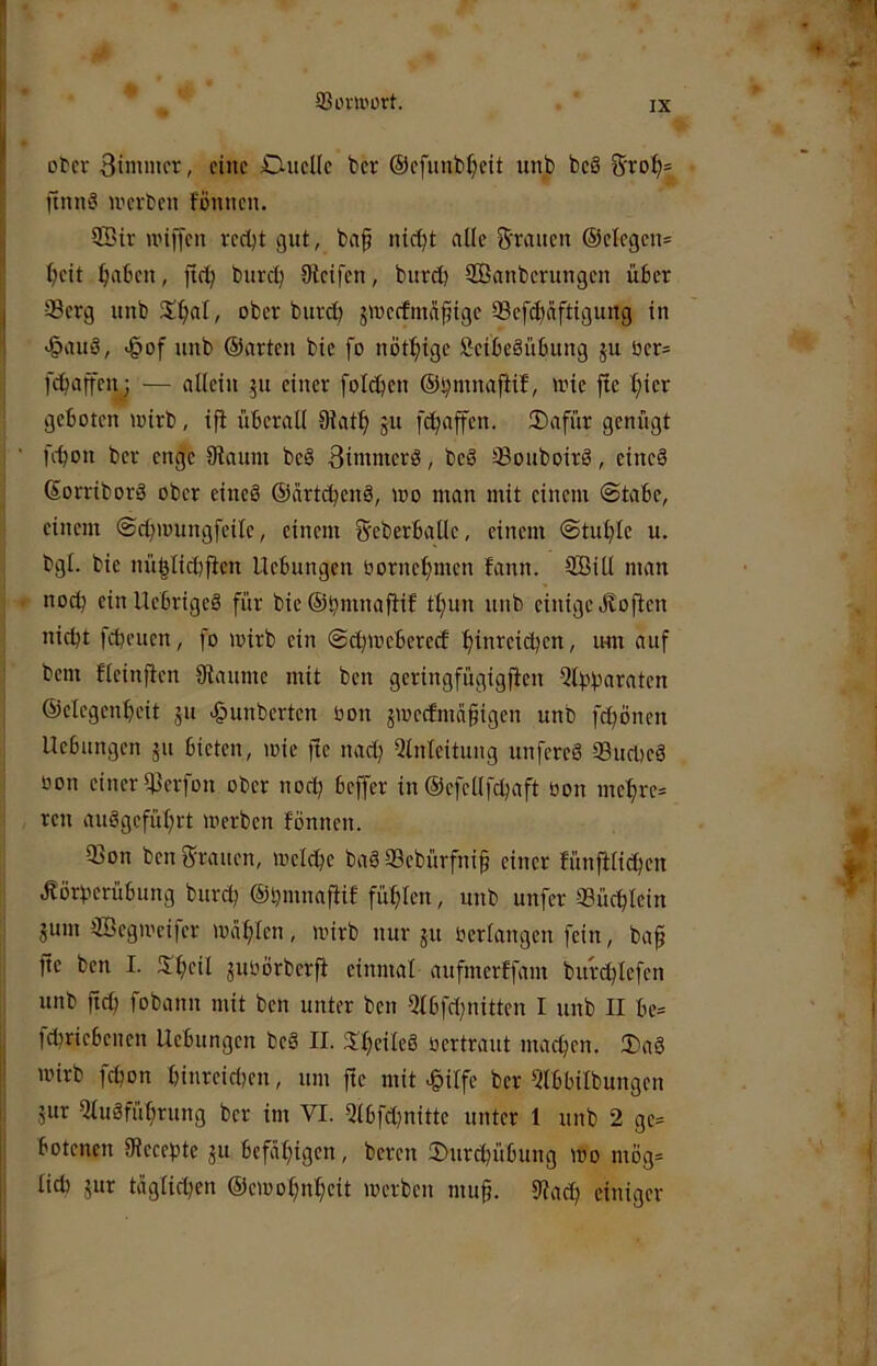 93imnürt. Dtcv Btmmcr, eine Duelle t>er ©efunb^eit unb beö &'ro:^= Ünn§ werben fonnen. 2Bir wiffen vedjt gut, bap nic^t alle grauen ®elegen= Ijeit ^aben, jtcb bureb Steifen, bnret) SÖanberungen über Serg unb S^al, ober burcl} gweefmü^ige Sefc^ciftigung in >§au§, .gof nnb ©arten bie fo nöt^ige Seibeäübung ju üer= feffaffenj — allein 51t einer folcben ©^mnaftif, wie ftc ^ier geboten wirb, ifi überall Stat:^ ju febaffen. 2)afür genügt ' febon ber enge Siaum beö 3iinmerö, beS ®ouboirS, eineä ©orriborä ober eineS ©artebenä, wo man mit einem @tabc, einem ©cbwungfeilc, einem Sreberballe, einem @tuble u. bgl. bie nü|licb|ien Hebungen Oornebmen bann. SBill man . noch ein Uebrigeä für bie ©bmnafiib tbun unb einige Jboften nicht febeuen, fo wirb ein ©cbwebererf bi*i’^cicijcn, um auf bem fleinfien Staunte mit ben geringfügigften Qlbbaraten ©elegenbeit gu Rimberten bon gweefmäfigen unb fdbonen Hebungen gu bieten, wie fte nact} Einleitung unfereö S3ucbeä oon einer Sterfon ober noch beffer in ©efellfcbaft bon mebre= ren auögefübrt werben fonnen. * Q3on ben grauen, welche bag 33cbürfni§ einer fünfHicben • ^örberübung bureb ©bmnafiif fühlen, unb unfer Sücblein i gum SBegweifer wählen, wirb nur gu bertangen fein, ba^ ; fte ben I. S^heil gubörberfi einmal aufmerffam burchlefen 1 unb ftcb fobann mit ben unter ben Elbfcl^nittcn I unb II be= i : id}riebenen Hebungen beä II. 3I;elleö bcrtraut machen. 3)aö I wirb fetjon hinreici)en, um fie mit c^ilfe ber Elbbilbungen j gur Eluäführung ber im VI. Elbfchnitte unter 1 unb 2 ge= 1 I botenen Stecehte gu befähigen, bereu 2)urcbübung wo mög= I I lieh gur täglichen ©ewohnheit werben mu§. Stach einiger I