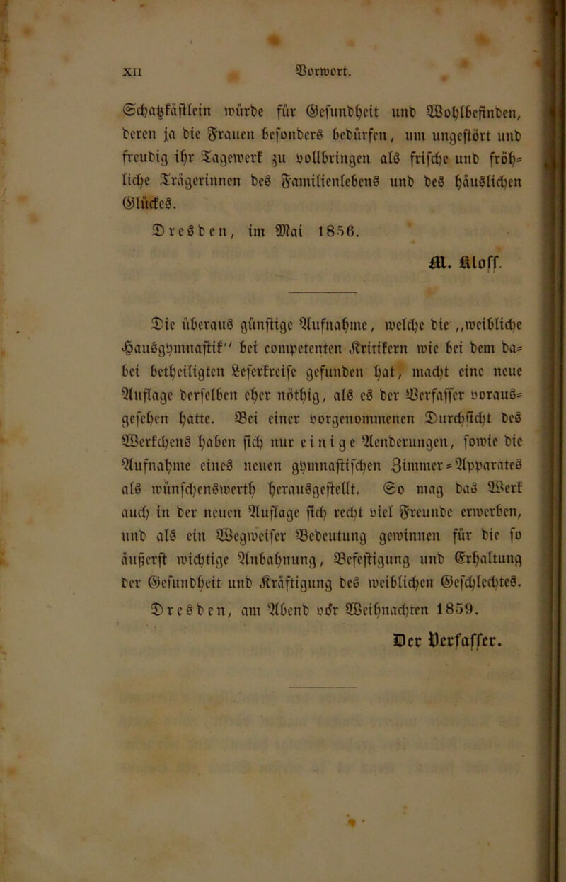 ©djaßfdfHcin würbe für @cfunbf)cit unb SSobtScflnben, bcrcn ja bic grauen befoiiberö bebürfen, um ungcfiört unb freubig i^r Sagewerf ^u üoUSrtngen alä frif^e unb frö^= liebe Srägerinnen bc8 Samilientebenö unb beS ^äuSlieüen ©iücfcä. DreSben, im 3Jiai 1856. m. fiioff. 2)ie überauö günfitge 5lufna^nie, welche btc „wciblidie <§auögi}mnafHf bei comiietcntcn dtritifern wie bei bem ba* bei bctf;citigtcn öefertreife gefunben ^at, ma^t eine neue 5tuflage berfeiben c^er nöt^ig, al8 eö ber U3crfaffer öorauä= gefeben batte. 95ei einer liorgenommcnen 5)urcbficbt beä SöerfebenS b^ben ficb nur einige Qtenberungen, fowic bie Qlufnabme cineä neuen gbmnaffifcben Btmmcr * Qibüarateä als wünfd^enSwertb b'^trauSgeftellt. ®o mag baä SBcrf auch in ber neuen Qlufiage ficb öiel greunbe erwerben, unb als ein SBcgwcifcr 93ebeutung gewinnen für bic fo äu§crft widitige Qinbabnung, ScfejHgung unb ©rbaltung ber ©cfunbbeit unb Kräftigung beS weiblichen ©efcblccbtcS. 0rcSbcn, am -ilbenb odr 5ßcibnacl)tcn 1859. Dct Öerfaffer.