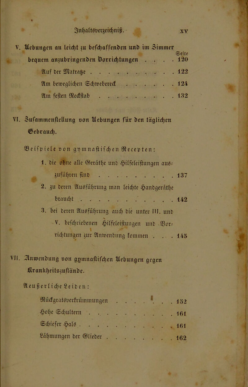 Kebungen au leid;t ju befdjoffcnbcn unb im 3immer ©eite bequem anjubringeuben Üorriebtungeu .... 120 Stuf ber 9JJatra^c .... 122 9tm bemeg[id)cn ©ebtueberee! . . . . . .124 9lm fcjtcn Oieefftnb Sufammcitflellung oon ttebungen für ben täglit^cn ^ebraud). 93 c i f b i e (c ö r n g b m n a fi i f cI; e n Oi e c c b t c n : 1. bic ebne afic ©erätbc unb .^itfcfeifiitngcn aue= jufübren ft»b 137 2. ju bereu 2lu«rubrung inon Ieicl}te ^anbgerätbe braucht ' . . . . 142 3. bei bereu SUigfübntug aiicb bic unter MI. unb V. bcfrbricbenen ^ilfcicifiungcn unb 93or5 I riebtungen jur 9lmucnbiing fommen . ... 145 vlnrocnbung uon gemnoflifcijcn Hebungen gegen fironkljeitajuflänbe. 9leu f crlicf;c Scib cn ; 0?ii(fgratöücrtruinmungcn . . . . *. . .152 -§obc ©cbultcrn . lßl @d)icfer Snbmungen ber ©lieber 162