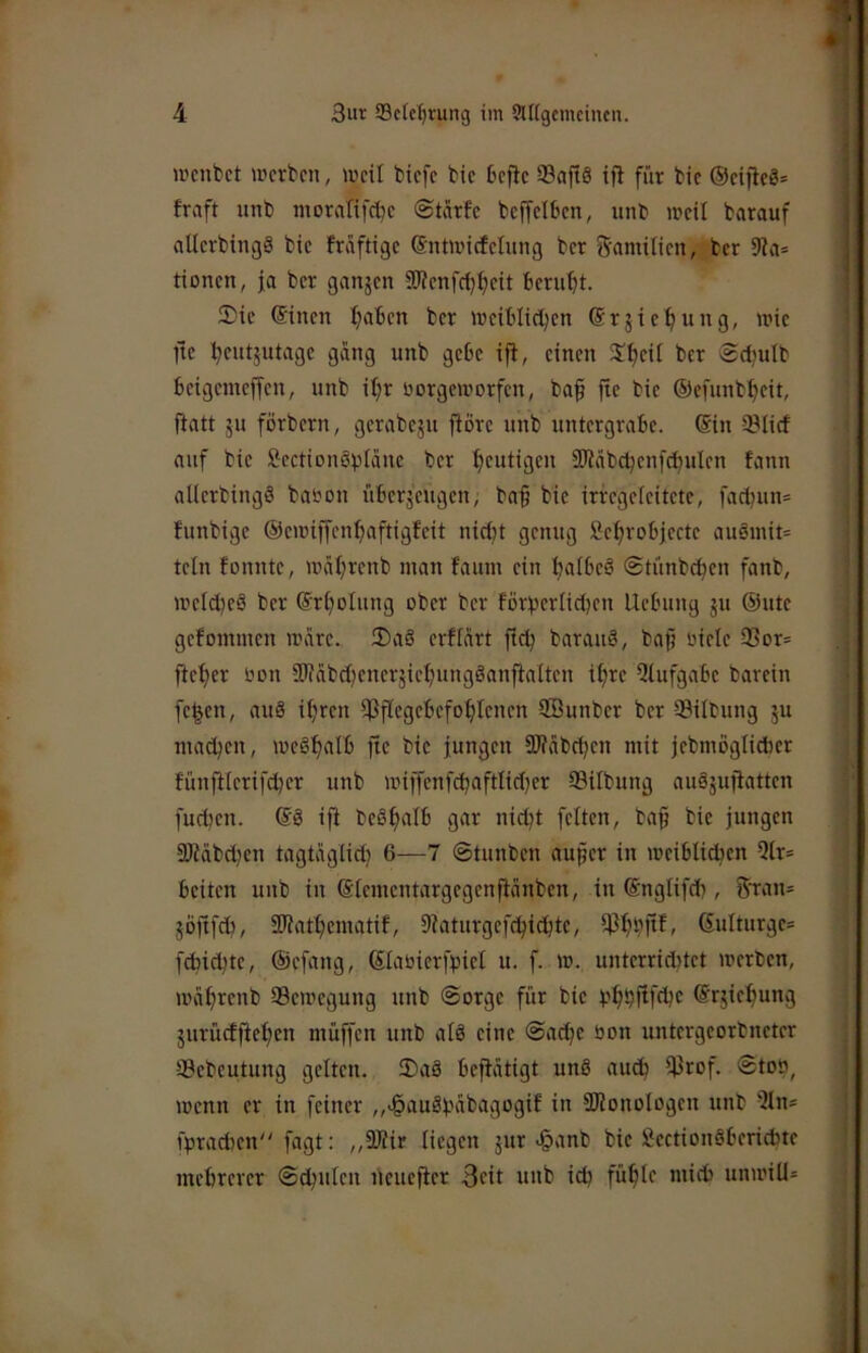 wcnbct mcrbcn, weil tiefe bie befte 93aftS ifl für bic ®eifie8= fraft unb morafifebe ©tcirfe bcffelben, itnb weil barauf allerbingö bie fraftige (Sntwicfelimg ber 5'flniilien, ber 9?a* tionen, fa ber ganjen SWenfcl)l)eit beruht. 2)ic ®inen traben ber weiblidjen Srjic'^ung, wie fte l^cutjutagc gang unb gebe ijl, einen S!f)ei[ ber Sdjulb beigemeffen, unb it)r norgeworfen, ba§ fte bie ©efunbljeit, flatt ju förbern, gerabeju fiÖre unb untergrabe. Sin ©lief auf bie S^ectionöplanc ber heutigen SKcibc^enfcbuIen fann allerbingä baton überjeugen, baf bie irregeleitete, fad^m* funbige ©ewiffen^aftigfeit nicht genug Öehrobjecte auäinit= teln fonnte, währenb man faum ein hnlbeö ©tünbehen fanb, welche^ ber Srholung ober ber forherlid^en Uebung ju ®ute gefommen wiire. ®a§ erfteirt ft^ barauö, baf üiele ©or= fteher bon SJfabdjenerjiehungöanftalten ihre Qtufgabe barein fe^en, auä ihren ^Pflegebefohlenen Söunber ber ©Übung ju machen, weSh<'llj fic bic jungen SIfabchen mit jcbmöglicber fünftlcrifdjcr unb wiffenfchaftlidjer ©Übung auäjufiatten fuchen. Sö ift be§h«lb gnr nicht feiten, ba§ bic jungen a)iabchcn tagtäglidj 6—7 ©tunben auper in weiblidhcn 5lr= beiten unb in Slcmcntargcgenftänbcn, in Snglifd), 5tan= jöftfeh, Sliathematif, 9iaturgef(hichte, ©hhpf» Sulturgc= fcfcichtc, ®cfang, ßtaoicrfbicl u. f. w. untcrridüct werben, weihrenb ©ewegung unb ©orge für bic t?hhf^ffl?c Srjiehung jurüdfiehen müffen unb alä eine ©achc öon untcrgcorbnctcr ©ebeutung gelten. ®aä beftätigt unö auch ©rof. ©ton, wenn er in feiner „>§auähäbagogif in SDJonologen unb 5ln- fpradwn fagt: ,,9Jiir liegen jur «§anb bic SJectionöbcridite mehrerer ©chulen neuefier 3cit unb ich fühle mich unwiU=