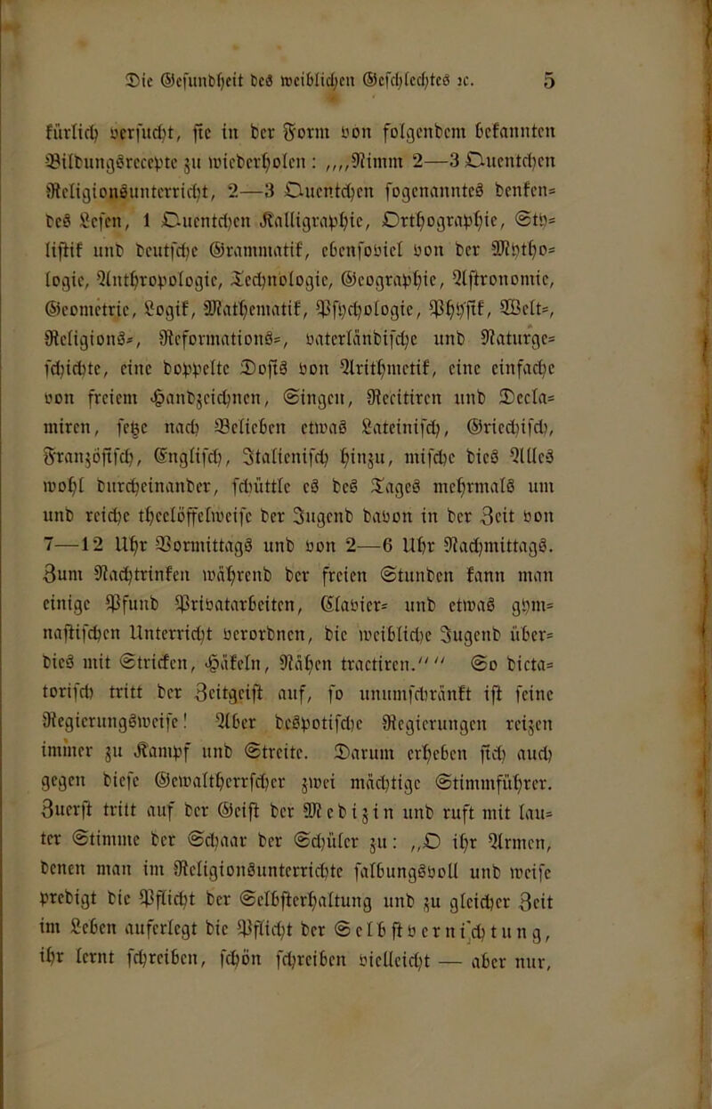 fürlic^ oerfud)!, fie in bev 5orm üon folgcnbcm befanntcu iBiltungörcccbtc ju nncbcv^olcn : „„iliimm 2—3£lucntd)cn iRcIigionSimtcrricbt, 2—3 Oucntd^cn fogcminnteä bcnfcn= bc8 Sefen, 1 D.ucntd)cn «RaUigrapbte, Drt^ograbtjie, @tö* lijtif unb bcutfdK ©rammatif, cbcnfoincl üon ber togic, 5int^rovoIogtc, ilcdjnologic, ®eogra)3^ic, 5lftronomic, ©cometrie, Sogif, 9JJaf^cinatif, iPfbrboIogie, 2BcIt=, Oteiigionä*, fRcfonnationä*, üatcrlcinbifdje unb 9iatnrge= l'djicbte, eine bo^füc Softä üon 5lritt)inetif, eine einfache üon freiem <§anbjeic^nen, ©ingen, Oieeitiren nnb ®ecla= iniren, fege nad? ®eüe6en etnmö löateinifd?, ©riedjifd), ^anjofifc^, ©ngiifd), Staiienifc^ ^i«äU/ mifebe bieS 5U(e3 mo^t tntrc^einvinber, fdiüttle eä beö 3!ageä mehrmals um unb reiche t^eelöffelioeife ber 3ngenb bvtüon in ber Seit üon 7—12 Uf)r QSormittagS unb üon 2—6 Ubt 9?ad}mittagö. 3um 9?(icbtrinfen wcil^renb ber freien ©tunben fann nmn einige iPfunb i|3riüatar6eiten, ßiaüier= unb etmaS gbm= najtifcben Unterricht üerorbnen, bie n'ei6Iid)e 3ugenb ü6er= bieö mit ©triefen, igäfeln, 9iaf)en tractiren. ©o bicta= torifd) tritt ber ^eitgeifi auf, fo unumfebranft ifi feine iRegierungSmeife! 5l6er beöhotifd)e ^Regierungen reijen immer gu Äambf unb ©treite. Sarum erheben fich andt gegen biefc ©emaltherrfcher jmei mächtige ©timmführer. 3uer)t tritt auf ber ©eifi ber 3R e b i g i n unb ruft mit Iau= ter ©timme ber ©chaar ber ©d)iUer gu; „D il)r Qlrmen, benen man im iReligionännterrichte falbimgöüoU unb meife prebigt bie i)3fiicht ber ©elbfterhaitung unb gu gleicher Beit im iJehen auferlegt bie i)}fiicht ber © e I h ft ü e r n i]ch t u n g, ihr lernt fchreihen, fchön fdjreiben üieUeicht — aber nur,