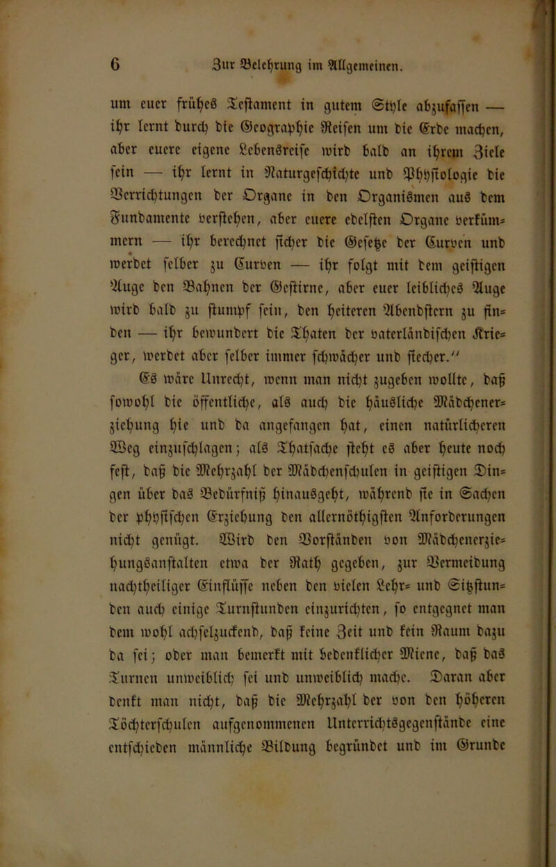 um euer frühes 3:efiament in gutem ©ttjie afcjufaffen — i^r lernt burcl^ tte ©eograis^ie Steifen um bie (Srbe maetjen, aber euere eigene Sebenörcife mirb halb an i^rem Biele fein — i^r lernt in 9?aturgefc^{d;te unb ifJ^bflologie bie Verrichtungen ber Organe in ben Organismen auS bem Sunbamente öerfiehen, aber euere ebelflen Organe berfüm= mern — i^r berechnet ftcher bie ®efe|e ber (Surren unb merbet felber ju (Surren — ifir folgt mit bem geijtigen ^2luge ben Vafinen ber ©efiirne, aber euer leiblid^eS itluge mirb halb gu fiumbf fein, ben heiteren 5lbenbjlcrn ju fin= ben — ihr beirunbert bie Xhaten ber raterlänbifdben Jlrie= ger, werbet aber felber immer f^irädher unb flecher. (SS wäre Unrecht, wenn man nicht gugeben wollte, ba§ fowohl bie öjtcntliche, als auch bie hü^^ü^e 9Räbdhcner= gichung hie unb ba angefangen h«t, einen natürli^eren 9Beg einguf^lagen) als 5!h‘'th''ehe fteht eS aber heute noch fefi, ba§ bie SUehrgahl ber iDtäbchenfchulen in geijiigen Oin* gen über baS Vebürfnip hiuauSgeht, währenb fte in ©adjen ber hhhftfdjen ©rgiehung ben allernöthigflen Qlnforbcrungen nicht genügt. 2Birb ben Vorfiänben ron 3Jtäbdhcnergie= hungSanftalten etwa ber Siath gegeben, gur Vermeibung uachtheiliger (Sinflüffe neben ben rieten Sehr* unb ©i|fiun* ben auch einige Surnftunben eingurichten, fo entgegnet man bem wohl achfelgucfenb, baf feine Beit unb fein Siaum bagu ba feij ober man bemerft mit bebcnflichcr SJUene, ba§ baS iSurnen unweiblich fei unb unweiblich mache. Oaran aber benft man nicht, bap bie aJlehrgahl ber ron ben höheren Södhterfchulen aufgenommenen UnterrichtSgegenftänbe eine entfehieben männliche Vilbung begrünbet unb im ©runbe