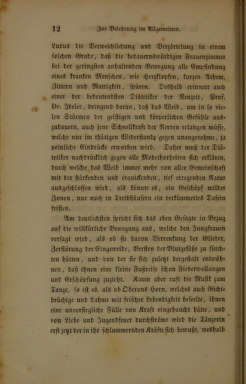 ßuruä bic 93erwetd)licl)ung iinb 93crjärtciung in einem folgen ©rate, ba^ bic bebauernSmürbigen S'rnnenjimmet bei bcr gcringjien anf^iitenbcn 33emegung alle ©mvfinbnng eineö franfcn IRenfcben, wie ^erjfloijfen, furzen Qlt^em, 3ittern unb SJiattigfeit, fpüren. 3)eöljalb erinnert and) einer ber bebcntenbjlen !Diatetifer bcr Sicujeit, iProf. Dr. 3bcler, bringcnb baran, baf baä fficib, um in fo öic= len Stürmen bcr geifiigen unb förperlicben ©efüljlc auö* gubauern, and) jene Sd^nellfraft bcr 9icröcn erlangen müiJe, metebe nur im tbätigen SBibcrfianbf gegen unangenebme, ja beinlidjc ©inbrnefe erworben wirb. 2)abcr mu§ bcr 3)iä= tetifer nad)brücftid) gegen alle SKobetborbeiten jlcb erflären, bnrd) welche baö 9Bcib immer mebr oon aller ©emeinfebaft mit bcr ftarfenben unb erguiefenben, tief erregenben 9latur auögcfd)loffen wirb, al3 fönnte e8, ein ©ef^öpf milber 3oncn, nur nod) in Jrcibbaufern ein ücrfiunmcrtcS ®afcin frifien. Qlm bcutlicbften fpriebt ftd) baö eben ©efagte in S3cgug auf bie willfürlicbc ^Bewegung au8, wcld)c ben Sungfrauen oerfagt wirb, alö ob jtc babon 93crrcnfung bcr ©lieber, Serflörung bcr ©ingeweibe, ®crflcn bcr Slutgcfafe gu fürA= ten batten, unb bon ber fle ftd) gulcbt bcrgcfialt cntwöb= nen, baf ihnen eine Heine <5u§rcifc fd)on Sicbcrwallungen unb ©rfcböpfung gugiebt. Äaum aber ruft bic 9Wu|if gum 3:ange, fo iji cä, alä obDbcronä >§orn, wclcbcö auch ©i(bt= brüchige unb fiabme mit frif^er öcbenbigfeit bcfeelte, ihnen eine unberficglicbc f^üllc bon .^raft eingebauebt biidt^ unb bon Siebe unb Sugenbfeuer burebfirömt wirb bic Sängerin erfl gebt ber in ihr fcblummcrnben Äräfte ftcb bewußt, wc8bi>f6