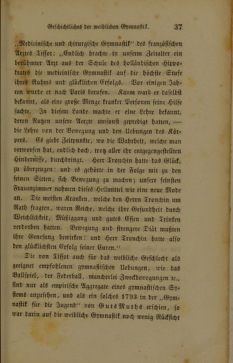 „SUctiicinifc^e unt> djirurgifdjc ©ijmnajtit bcS frnnjöjtfd^cn 'JlrjtC!? Siffot: „©nbltd; brachte in unferm Zeitalter ein bcrn^intct -ilrjt auö ber ©rt^uic be§ I;ollanbifd)cn fratcö bic mcbicinifcljc ©bninafiif anf bic I^öc^fte @tufe i^rcS 9in^m3 unb gliicflidjcn @rfoIgä. 93or einigen 3al)= ren unirbe er nadj ^ariö berufen. .Kanm warb er bafelb(i befannt, alä eine grofe iWenge franfer ißerfonen feine «§ilfe fuebte. 3n biefem Sanbe macijte er eine Sel^re befannt, bereu 9iu|en nnfere 5ier^te umfonft gebrebigt b^titen, — bie ^ebre üon ber Seitegnng unb ben Hebungen beö Jtör= perö. @3 giebt ^citpunfte, »no bie ®abrbeit, irelcbe man nerii'orfen bat, enblt^ boep, tro| alter ibr entgegengefiellten >§inberniffe, burepbringt. ^err S:roncpin patte baö ®Iücf, 511 über5eugen: unb eS gepörte in ber Solge mit ju ben feinen ©itten, fiep ^Bewegung gu maepenj unfere feinflen g-rauenjimmer napmen biefeö Heilmittel mie eine neue 2)?obe an. 2)ie meifien Jtranfen, melcpe ben Hewn 2!roncl)in um tRatp fragten, maren IReitpe, melcpe ipre ©efunbpeit burep SGBeicplicpfeit, aUüftggang unb guteö effen unb 2;rinfen Derborben patten. Bewegung unb jfrengere 2)iat muften ipre ©enefung beroirfen: unb Herr tJrondpin patte alfo ben glüefliepfien ©rfotg feiner ©uren. Die öon Diffot and) für baä meiblid;e ®efcpled}t alö geeignet empfoplenen gpmnafiifcpen Hebungen, wie baä Batlipiel, ber ^ebcrball, mand)erlei 3'recfbewegungen jc., finb nur alä empirifepe 5tggregate eineä gpmitajiifdjen ©p= fiemg anjnfepen, unb alö ein fol^eg 1793 in ber „®pm= najiif für bie 3ugenb üon ©utäSKutpä erfepien, fo war bartn auf bie weiblicpc ©pmnafiif noep wenig Diücfftd^t