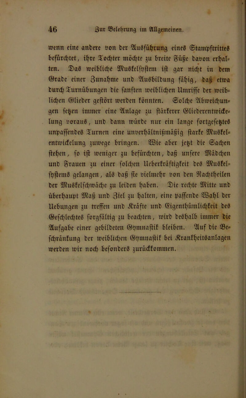 wenn eine anbere öon bcr Qluäfü^irung einc8 <Stam^)ftrtttf8 befürchtet, ihre 3!odhter möchte ju breite 5ü§e bation erhal= _ « ten. 2)a8 weibliche SWuöfelfhfiem iji gar nid)t in bem ©rabc einer Bunahnte unb Qluöbilbung fähig, ba§ etwo burch SJurnübimgen bie fanften weiblichen Umriffe ber weib- lidhen ©lieber gefiört werben fönnten. Solche 5lbweichun= gen fe^en immer eine Einlage ju fiärterer ©lieberentwicfe* lung üoraiiS, unb bann würbe nur ein lange fortgefe^teö unijaffenbeö 3!urnen eine unoerhältnifmäfiig fiarfe 2)?u8tel= entwicfelung juwege bringen. 2Bie aber jeht bie Sachen flehen, fo ifi weniger ju befürchten, ba§ unfere HJläbchen unb Stauen ju einer folchen Ueberfräftigfeit beä SWuöfel* fhficmä gelangen, alö baf fte üielmehr öon ben 9?a(hthcilen ber SKuöfelfchwädhe ^u leiben haben. !Die rechte 3)?itte unb überhaupt SKap unb Bttl ju halten, eine paffenbe 2öahl ber Uebungen ju treffen unb Jträftc unb ©igenthümlichteit beä ©efchledjteö forgfältig ju beachten, wirb beöhalb immer bie 9lufgabe einer gebilbeten ©hmnaflif bleiben. 9luf bie ®e= fchrdnfung bcr weiblichen ©hmnafiif bei Äranfhcttöanlagcn werben wir noch befonberä jurüeffommen.