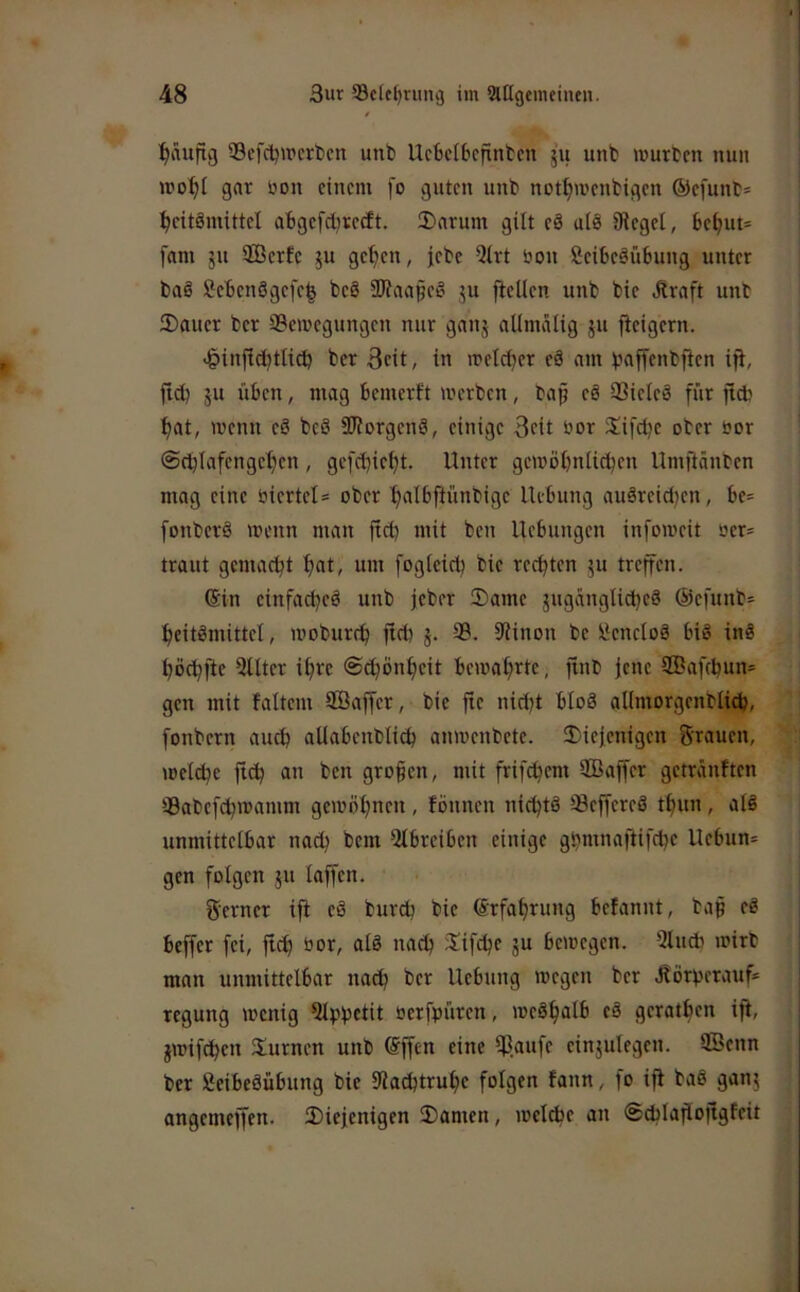 :^äufig 33efdjircrt)cn unb Ucbeibcfintcn 51t unb murbm nun gar öon einem [0 guten unb not^menbigen ®efunb= ^eitömittel abgefdjrecEt. 2>arum gilt eä ulö 0fiegel, be^ut= fam ju SBcrfc ju ge^en, jebe 5irt öon SeibeäuSung unter baö Sebenögefe^ beö SWaafeö ju fletlen unb bie .ftraft unb 2)auer ber SSemegungen nur ganj alimalig ^u jieigern. .^infie^tlid) ber 3eit, in n?etci)er eä am ijaffenbften ijt, ftd) ju üben, mag bemerft werben, baf eö Q3ieieä für ftdj ^at, wenn eä beä SWorgenä, einige 3cit S^ifetje ober oor @cblafengel)en, gefebietjt. Unter gewöünli^en Umftdnben mag eine biertel= ober ^albftünbige Uebung auäreid)en, be= [onberä wenn man ficb mit ben Hebungen infoweit oer= traut gemad^t f>at, um fogteid) bie regten ju treffen. (Sin einfadjeä unb jeber Same jugdngtidjeä ©efunb:^ ^eitämittel, woburcfi fid) j. 39. 9?inon be üenctoä biä inä tjödjfte 5Uter ifirc @c^ön^eit bewaf>rte, finb jene 2Öafcbun= gen mit faltem Söaffer, bie fte nidjt btoä allmorgenblid), fonbern auch allabenblid) anwenbete. Siejenigen Brauen, weld?e ftc^ an ben großen, mit frifc^em SCBaffer getrdnften 39abcfd^wamm gewöfjnen, fönnen nic^tö Seffereä tfuin, alä unmittelbar nad) bem Qlbreiben einige gbmnaftifdje Uebun= gen folgen ju laffen. Berner ift eä bureb bie ©rfabrung befannt, bap eä beffer fei, jt^ bor, alä nach Sifdje ju bewegen. 3lucb wirb man unmittelbar na^ ber Uebung wegen ber Jlörberauf* regung wenig 5lpbctit berfpüren, weäbalb eä geratben ifi, gwifeben Surnen unb @ffen eine Ißaufe einjulegen. 2Öenn ber fieibeäübung bie 9lad)trube folgen fann, fo ifi baä ganj angemeffen. Siejenigen Samen, wel(be an (Scblapojlgfeit