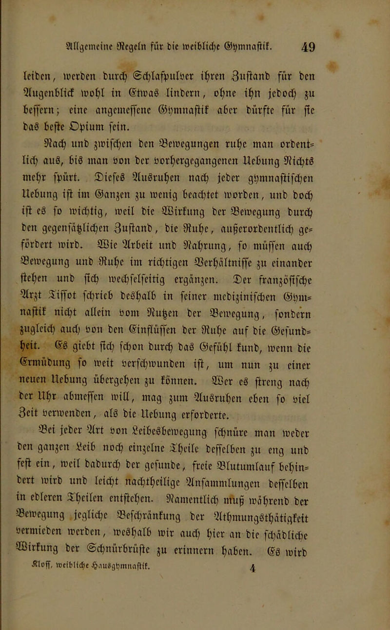 leiben, tperben buvet; @d)lafpulber i^ren 3»)^anb für ben 5UtgenbIi(f >ro^I in @tn?a8 linbcrn, of)nc if)n jcboclj ju beffern; eine angemeffenc 63^mnafiiE aber bürftc für fie baS befie Dfjium fein. 9kcb unb jroifd)en ben Soregungen ru^c man orbent= lief? auä, bis man üon ber öor^ergegangenen Uebung 9?ibbtS mc^r fvürt. 3)icfeä QtuSru^en nac^ jeber gl}mnajiifd)en Hebung ifi im ©anjen 51t wenig beachtet worben, unb boct) ifi eS fo wichtig, weil bie SBirfung ber Sewegung bur<b ben gegenfa|ticben 3ufianb, bie 9tuhe, auferorbentlid) ge* förbert wirb. 2öie ‘2lrbeit unb 9?ahrung, fo müffen auch Sewegung unb fRuhe im richtigen Serhaltniffe ju einanber liehen unb fich wechfelfeitig crganjcn. Der franjoftfehe QIrjt 3!iffot fchrieb beSh^Ib in feiner mebijinifeben ©inn* nafiif nicht allein bom Dingen ber Sewegung, fonbe'rn jugleict) aud) bon ben ©inflüffen ber 9iuhe auf bie ©cfunb* heit, ©g giebt fi^ fchon burch ©efühl funb, wenn bie ©rmübung fo weit berfd^wunben ift, um mm 5U einer neuen Uebung übergehen ju fönnen. 9Ber cS ftreng nach ber Uhr abmeffen will, mag jum 5luSruhen eben fo biel Beit berwenben, alä bie Uebung erforberte. Sei jeber “iilrt bon CeibeSbewegung fchnüre man Weber ben gangen Mb noch ongelne ;lheilc beffclbcn gu eng unb fefi ein, weil baburch gefunbe, freie Slutumlauf behin* bert wirb unb leid;t nachtheilige Ulnfammlungen beffclben in eblercn ^heilen entftehen. Diamentlich «nif weihrenb ber Sewegung jegliche Sefchränfung ber ^ilthmungSthätigfcit bermieben werben, wcähalb wir aud) hier an bie fdiciblidw ffiirfung ber @chnürbrüfte gu erinnern haben. ©8 wirb Äloff, tDtiblicI;e Jöiiuägbmnnflif. ^