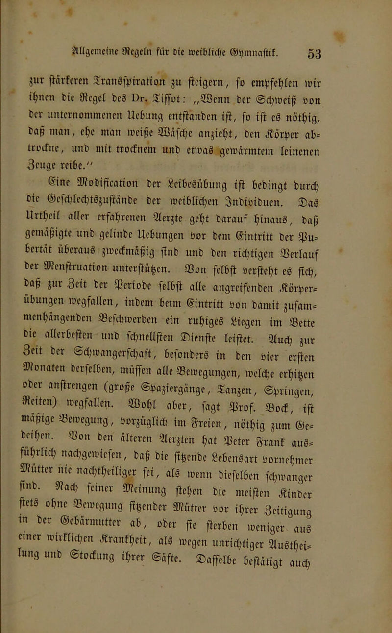 jur ftarfcren 3!raJtä|>tration ju fictgern, fo cmjjfel^len wir i^ncn fcic 9Jcgci bcä Dr. „9Bcnn bet bon bev unternommenen Hebung entfianben tfi, fo ift eö nöt^ig, bap man, ef)e man meige SBafdje an^ie^t, ben Jtörber ab= troefne, unb mit trorfnem unb etioaä gemanntem leinenen Beuge reibe.“ Sine Sliobifleation ber Seibeäübung iji bebingt bur^ bic ®cfcl)iecl;tSguftänbc ber meiblici;en Bnbiüibucn. 2)aö Urtfieii aller erfahrenen Qler^te geht barauf htnauö, bap gemäßigte unb gelinbe Hebungen öor bem ©intritt ber if3u= bertat überaus jmecfmafiig ftnb unb ben richtigen 33erlauf ber SWenftruation unterf}ü|en. 93on felbfl üerfteht eS fich, bah äur Beit ber Ißeriobe felbfi alle angreifenben .S'örher- Übungen Wegfällen, inbem beim ©intritt bon bamit jufam= menhängenben Sefchwerben ein ruhigeg Siegen im SBettc bic allerbefien unb fd;nellfien ©ienfie leijiet. Qluch jur Beit ber ©chwangerfchaft, befonberg in ben hier erfien Sllonaten ber|elbcn, muffen alle Bewegungen, welche erhigen ober anfirengen (grofe ©ha^iergange, JTanjen, ©hringen, IRciten) Wegfällen. Söohl aber, fagt Brof. Boef, ifi nuihtge Bewegung, borsüglich tm freien, nöthig aum ®e= beihen. Bon ben älteren Qlerjten hat Beter granf aug= führlid; nad;gewiefen, bag bie ft|enbe Sebengart bornehmer Bfuttcr nie nachtheiliger fei, alg wenn biefelben fdhbanger ftnb. 9?ad, feiner Bieinung ftef;en bie meifien Äinber fietg ohne Bewegung fthenber Biütter bor ihrer Beitigung tn ber ®ebärmutter ab, ober fte fierben weniger aug einer Wirflichen Äranfheit, alg wegen unrid}tiger Qlugthei= lung unb ©toefung ihrer ©äfte. ©affelbe betätigt auch