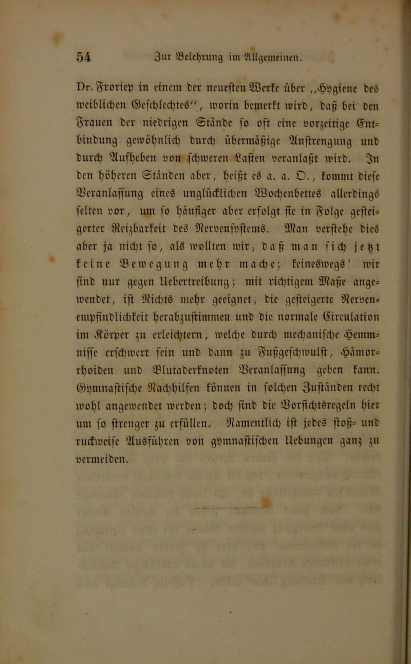 Dr. Srone^) in einem ber neuefien ffierfe über „>§bgifnf beö meibiieben ©cfcbtccbtcö, irorin bemerft mirb, baf bei ben grauen ber ntebrigen @tänbc fo oft eine üor5eitige ©nt- binbung gemöbnlidj bureb übermdfige Qinflrengung unb bureb Qlufbeben üon feijmeren ßajien oeranlafit mirb. 5n ben ’böberen ©tdnben aber, beipt c§ a. a. O., fommt biefe SSerantaffung eineä unglnrfiictien Söocbenbetteö aUerbingö feiten öor, um fo häufiger aber erfolgt ftc in fSrofge gefiei= gerter Sieijbarfeit beä Dierbenföfiemö. SWan berftebe bieö aber ja nicht fo, atä wollten wir, ba§ man fidj jebt feine ^Bewegung mehr mad^e; feineSwegö! wir ftnb nur gegen Uebertreibung; mit richtigem äBape ange- wenbet, ift 9iicbtö mebr geeignet, bie gefteigertc 9?erben= embfinblichfeit berabjuftimmen unb bie normale ©irculation im .Rörber ^u erleichtern, welche burd? medjanifche >§emm= niffe erfchwert fein unb bann ju 55upgefdiwulfi, J^ämor= rboiben unb ®Iutabcrfnoten 23eranlaffung geben fann. ©bmnaftifche Dkdibilfen fönnen in foldjen 3ufhinben recht wohl angewenbet werben 3 bod? finb bie ^Borftchtöregeln bifr um fo ftrenger 5U erfüllen. Namentlich ift jebeä flop= unb ruefweife Nuöfübren bon gbmnafiifcbcn Hebungen gan^ 511 hermeiben.