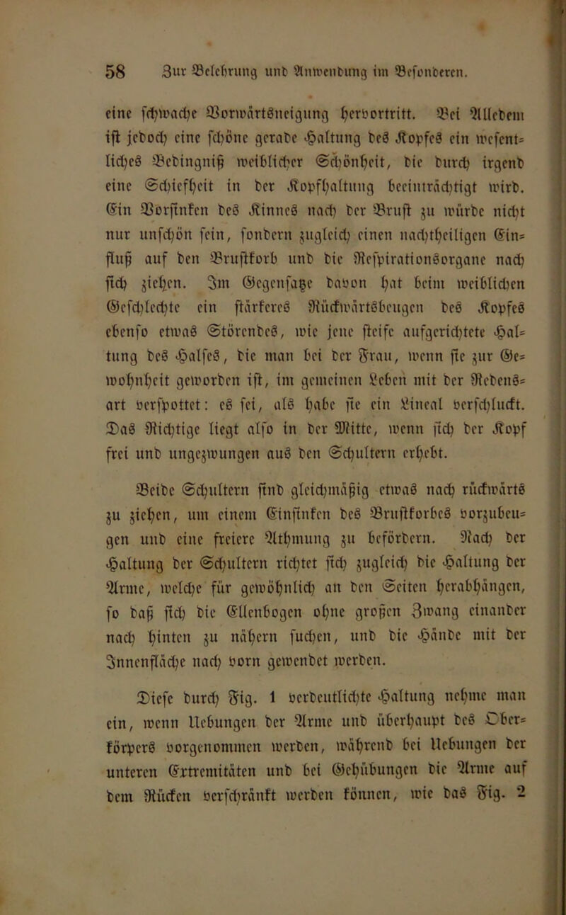 eine [(i^uiac^e 93oncärtänct9img (jcrbortritt. 3?ci QUIcbem ifi jcbod? eine fd}öne gerabe >§attung beä JEo^jfeä ein >refent= lid^eö 33ebingni^ wciblicber ©ebön^eit, bie bureb irgenb eine @d)iefbeit in ber Äobfbaltung beeimrädjtigt tnirb. (Sin 33orftnfen beö J?innc§ nad) ber Svufl ju u'ürbe nid}t nur iinfcbön fein, fonbern jugleicb einen naebtbeiligen (Sin= | flu§ auf ben 33ruftforb unb bie iRefpirationöorgane nad? ftd) äiei2en. 3m ©egenfage baöon b'K ^fim meiblicben | ®efcbied)te ein ftärfereä SJücfu'ärtöbeugen beö ÄDpfeö | ebenfo etamö ©törenbeö, mie jene fleife aufgerid^tete >§al= | tung beg >§alfeä, bie man bei ber f^rau, menn fie jur @c= j mobnbeit gemorben ijt, im gemeinen Sebeu mit ber 9iebeng= i art berfbottet: eö fei, als b'tbc fie ein Lineal berfdjlurft. 1 2)aS Süchtige liegt aifo in ber SUütte, menn ftcb ber Jtobf | frei unb ungezwungen auS ben ©cbultern erbebt. j 33eibe ©^ultern ftnb gleid)iuä§ig etwas nach riicfwartS , ZU zicbf>i/ '”*1 einem ©inftufen beS SöruftforbeS borzubeu* gen unb eine freiere 'iltbmung z» beförbern. Skdj ber >§altung ber ©d^ultern richtet fid; -Haltung ber 1 iUrme, welche für gewöbnlid) an ben Seiten b(W'ttb‘'*9f”' | fo ba^ fleh bie (SUenbogen ob'ic gropen 3wang einanber t nach hinten z“ nahem fudjen, unb bie >§änbe mit ber ; Snnenflciche nad; born gewenbet werben. Siefe burd) 5ig. 1 berbeutlid)te Haltung nehme man ein, wenn Hebungen ber Qtrme unb überhaupt beS Ober* förherS borgenommen werben, währenb bei Hebungen ber unteren Extremitäten unb bei ©ehübungen bie 5lriue auf bem Süicfen berfchrdnft werben föunen, wie baS 5ig. 2