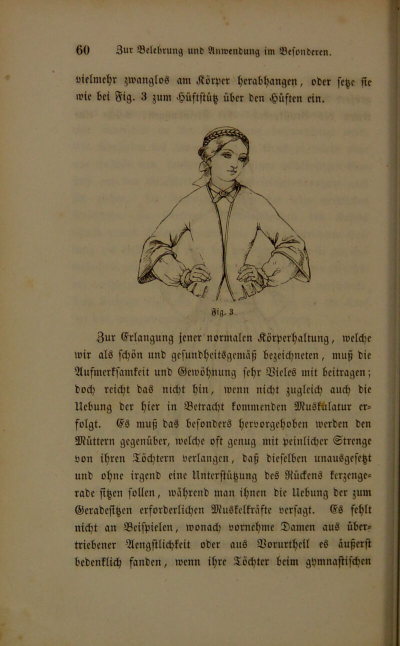 üietmc^r 5WangIo8 am Äör^cr tjcrab^angcn, ober fc^c fic iptc bei 5ig. 3 jum >§üftftü| über ben J^üften ein. 3ur Erlangung j;ener normalen Äörv^er^altung, meldje mir alö fcljön unb gefunb^citögemäp bejeidjneten, mu§ bie ?lufmcrffamteit unb ©emö^nung fe^r 93ieleö mit beitragen; bod) reicht baä md^t bin, menn nicht gugleicb auch bie Hebung ber bicr in 3Bctrad)t fommenben aituäftitatur er= folgt. muf baä befonberö merben ben SJiüttern gegenüber, meld)e oft genug mit beinlicbcr Strenge öon ihren !töd)tcrn oerlangcn, baf biefelbcn unauögefe|t unb ohne irgenb eine Unterftübung beä Uiücfenä ferjenge^ rabc ft^en foUen, mäbrcnb man ihnen bie Hebung ber jum ©erabcji^cn erforbcrlichcn SRuöfcIfrafte bcrfagt. ©ä fehlt nicht an Scifpielen, monad) öornchme 2)amen auä über* triebener 5lengjtlichfeit ober aus Sorurtheil eö äuperfi bebenHibh fanben, menn ihre Töchter beim ghmnafiifchcn