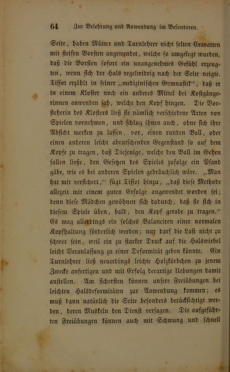 0cite, ^a6cn 50?iittcr unb Surnlc^rcr nid;t feiten ßrauatten mit fieifen 39or|ien nngemenbet, wetdje fo umgelegt mürben, baf bie SSorfien fofort ein unangenehme^ ©efnhl erzeug* ten, wenn fich ber «§alä regelmibrig nad) ber Seite neigte. Siffot erzählt in feiner „mebijinifehen ©^mnaftif, ba§ er in einem .Kloficr noch ein anbereS SlUttel bei Äoftgangc* rinnen anwenben faf), welche ben Jtobf hingen. Die 93or* fiehcrin beS ,Klo|icrö lieh ftc nämlich i^erf^iebene Qlrten bon @f)ielen bornchmen, unb fdjlug ihnen auch, ohne ftch ihte Qlbftd)t merfen ju laffcn, bor, einen rnnben Sali, ober einen anberen leicht ahrntfehenben ©egcnjtanb fo auf bem tßotjfe ju tragen, bah ®icfcnige, mel^e ben Sali im ®ehen fallen liehe, ben ©efehen beä ShideS jufolge ein Sfnnb gäbe, wie eä bei anberen ©bicifn gebräudjlid) wäre. „SWan hat mir berfichert, fügt Diffot hinju, „bah ^i^K SWethobe allejeit.mit einem guten ©rfolge angewenbet worben fei; benn biefe SJtäbchen gewöhnen fich baburch, bah üc ftch in biefem ©hielt üben, halb, ben Ölohf gerabe ju tragen, mag allcrbingä ein folcheä Salanciren einer normalen ötohfhnitung förberlich werben; tiur barf bie Saft ni^t üu fdjwer fein, weil ein ju fiarfer Druef auf bie c^alöwirbel leicht Seranlaffung ju einer Deformität geben fönnte. ©in Durnlehter lieh ncuerbingä leichte .^oljförbchen ju jenem 3wede anfertigen unb mit ©rfolg berartige Hebungen bamit anfiellen, 5lm ftcherften fönnen unfere S'veiübungen bei leichten <§alöbeformitäten jur Qlnwenbung fommen; eö muh bann natürlich bie Seite befonberö berüdfichtigt wer= ben, beren SJiuäfeln ben Dienfi oerfagen. Die aufgeführ* ten tSiteiübungen fönnen auch mit Schwung unb fd^nell