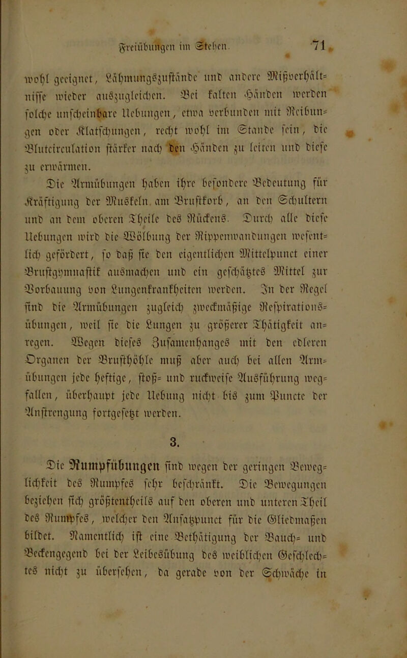 U'p^I geeignet, ßS^nuingf'jullänbc uiib anbeve 3if?i§t)crl)a(t= niffc u'icbcv au65iiglcid)cn. falten «C'iitt'cn werben folcljc mifd^einbarc lletnuigen, ctma üertninben mit jy?citnin= gen ober Jblatfcl)nngcn, rert;t WDf}( im (Staube fein, bie '-yiutcircutation ftärfer nacl) ben ^länbcn ju leiten iinb biefe 511 ermannen. Sie -Knnittnmgen Ijaben tf)re kfonbere 33ebeutung für .ifraftigung ber 5)?ii§feln. am Srnftforb, an ben ©rtniltcrn nnb an bem oberen Sfieite beä Sfüefeng. Surcl) aüe biefe Hebungen u'irb bie 9Bö(bnng ber iJüp^enmanbungen mefcnt= ficb geforbert, fo bap fte ben cigentlicben 9JfitteIpiinct einer -(Bruftgpmnapif auömad;en nnb ein gefcbä^tcö aiHttcI jur Qlorbaiinng öon £nngenfranff;eiten werben. 3n ber iRegel ftnb bie Qlrmübnngen jugleicb jweefma^ige 9Jefpirationä= Übungen, weil fte bie Sangen jn grö§erer Sl;atigfeit an= regen. Söegen biefeä 3nfamenl;angeö mit ben ebleren Organen ber 9Brnft^öt)Ie nui§ aber aucl) bei allen Slrm^ Übungen jebe heftige, fto^= nnb ruefweife Qluöfül^rung meg= fallen, überl;anpt jebe Hebung nidjt biö jum IjJuncte ber Slnfirengung fortgefe|t werben. 3. Sie ^UJltjjfÜüungCtt ftnb wegen ber geringen Seweg- lidifeit beS fßumpfeö fel;r befcliranft. Sie Bewegungen bejiel)en ftd) gröptenfljeilg auf ben oberen unb unteren Sl}eil beä fJiumpfeS, weld)er ben Slnfaispunct für bie ©liebmapen bilbet. Dfamentfid; ifl eine Betl)atigung ber Baucb= unb Bectengegenb bei ber SeibeSübung beö weiblid;en ®efdfleeb= teä nicht ju überleben, ba gerabe oon ber <Sd)wad)e in