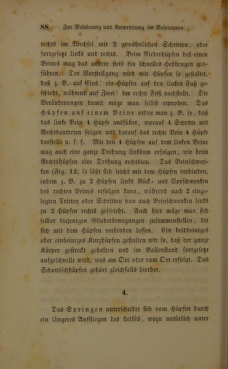 rcrtjtö im $öcd)fd mit 2 gemö^nlidicn 6d)rittcn, ober fortgcfc|t linfö unb rcd)t3. 33cim 9?icbcr(?ui.'fcn bc8 cintn ^ciueß mag baß art%)crc ftctß ein fdjucUeß ^Scbbciigcn auß= führen. 3)cr 33orftcl(gang wirb mit ^übfen fo gcftaltct,- ba^ 3. 3B. auf ©inß I ein <§üt3fen auf beu iinfen 5up gc= fdne^t, wä^renb auf 3'»ei! ber redete 5'u§ nad)jtcllt. $/ie ißevänberungen bamit möge man [clöft erbroöen. 2)aß -Hüpfen auf einem Seine orbne man 3. S. fc, bap baß linfe Sein 4 <§übfc außfüfert, worauf 4 ®d?rrtte mit 'Jiedjtßantretcn folgen unb baranf baß red)te Sein 4 >§i'wfc barftellt u. f. f. Siit ben 4 >§idjfcn auf bem Unten Seine mag aiidi eine gan3c 2)rcl}ung Unfßum erfolgen, wie beim jRed)tßl)iipfcn eine Sreljung reddßum. Saß Seinfebwen» fen (5ig. 12, 1) Uipt ftd) leidet mit bem >§üpfen beröinben, inbem 3. S. 3U 2 ^üöfen linfß 9Uicf= unb Sorfebwenfen beß rediten Seineß erfolgen fann, wa^renb nadi 2 cingc= legten dritten ober <£dwitten nun aud^ Scin[d?wcufen Unfß 31t 2 .§iibfen redjtß gefd'ic^t. 2lnd) l)icr möge man fidt fclber biejenigen ©lieberöewegungen 3ufammcnjtcllcn, bie ftd) mit bem >§üt.'fcn oeröinben laffcn. ©in Beiböeinigeß ober cinöcinigcß Öhir3^üpfen geftalten wir fo, bap ber gaii3e ölörber geftreeft gcl^altcn unb im Sallcnjtanb fortgcfc|t aufgcfdjnellt wirb, waß am Ort ober bom Ort erfolgt. Saß 0d)ottifcöl)üöfen gehört gleicöfallß l)ierl)er. 4. Saß nnterfdjeibet ftdj bom bureb ein langereß 9lnffliegen beß Seibfß, W0311 natürlich unter