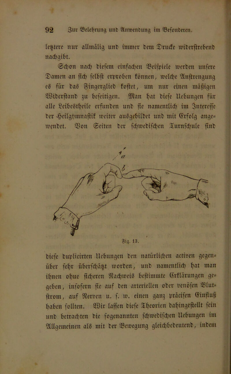 le^tcvc nuv allniälig unt) immer bem !Drucfe miterflrebenb naebgibt. ©cboii nadj biefem einfad)cn Scifbictc merben unferc SDarnen an ftcb fcibfi cr^troben fönnen, metebe “ilnftrcngung c8 für baö S'ingcrglicb foftet, um nur einen mäßigen üBtberftanb ju befeitigen. !0Jan tiefe Hebungen für alle Scibcötbcile erfunben unb ftc namentltd) im Sntcreffc ber J&eilgbmnafHf meitcr auögcbUbet unb mit (Srfolg ange= wenbet. 33on ©eiten ber feb^uebifeben Surnfdjule ftnb i / ^ biefe bubiieirten Hebungen ben natürlicben actiben gegen= über febr überfd;abi »»orten, unb namentlid) b'»* »”on ihnen obuc fidleren 9iacb»»eiö beftimmte (Srflarungen ge* geben, infofern fie auf ben arteriellen ober benöfen 33lut* ftrom, auf 5ierben u. f. m. einen ganj bräcifen (Jinflug haben follten. 9öir laffen biefe Sbeorien babingcfiellt fein unb betrad)ten bie fogenannten fcb»»ebifdjen Hebungen im Qlllgemeinen alS mit ber -Seroegung gleicbbebeutenb, inbem