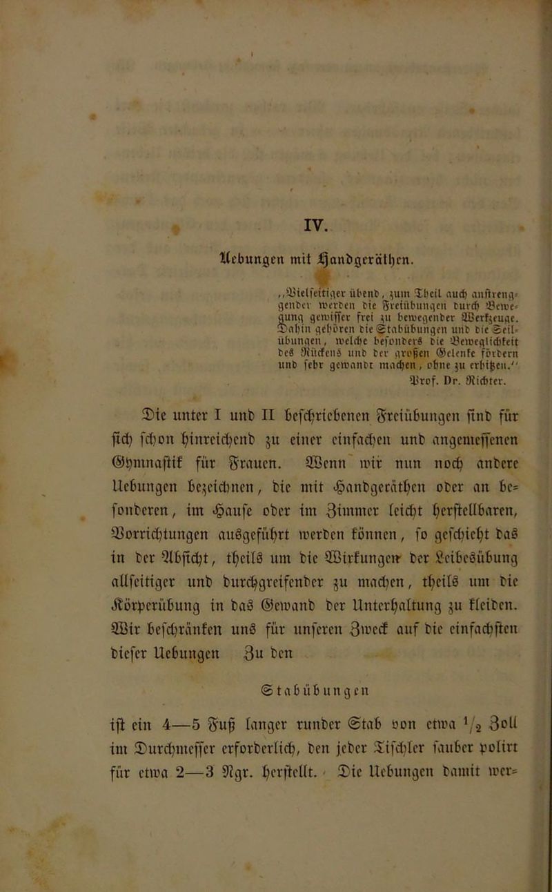 IV. Hebungen mit t^anbgerättjen. ,,‘-ytelfeitic\er übent), m'« Ibcil aud) auftrtiuv gtiibcv rei'rten bie {Ji-euibuiuicn bureft i8t«;'e> gunfl genjijyet frei bewegeiiber äßerfjeuge. $)iil)in geboren bie^tabübuiigeii uiib bieSeil* übumieii, «.'elcfic befoiiber« bie iöerceglicbfeit beä SiürfcnS iinb ber gvo^en ®elenfe förbern iinb febr gcrennbt mneben , ohne ju erbi^eii. lirof. Dr. Slitbter. 2)ie xintcr I unb II bcfc^ricbcncn Freiübungen ftnb für ftd) fä)on ^^inreieüenb ju einer einfaclien unb angemeffenen für Frauen. ÜBenn' mir nun noeü anbere Hebungen be,^eicbnen, bie mit .§anbgerät^en ober an be= fonberen, im <§aufc ober im 3iinmer leicbt ficrfiellbaren, 93orricbtungcn auögefü^rt werben fönnen, fo gefd?ie^t baö in ber Qtbficbt, t^eifä um bie QBirfungem ber Beibeöübung aUfeitiger unb burd^greifenber ju machen, t^^eilö um bie Äöriserübung in ba3 ©emanb ber Unterhaltung 511 fleiben. äöir befebreinfen unö für unferen S'vetf auf bie einfacbfteu biefer Uebungen 3“ ben @ t n b ü 6 u n g c u ifi ein 4—5 Fup langer runber @tab oon etwa V2 im 2)urd)meffcr erforberlicb, ben jeber Slfd^Ier fauber polirt für etwa 2—3 9igr. berfteUt. < !Tie Hebungen bamit mer^^