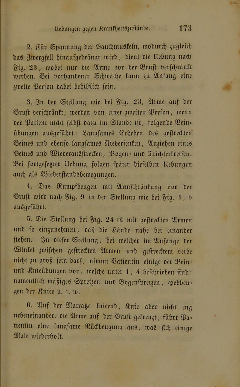 2. giiv ©panmmg ber üBaudjmuäfeln, woburd; gugleict) baS 3wergfcU ^inaufgebrangt wirb, bient bic Ucbiing nactj S'ig. 23, wobei nur bie Qtrnie bor ber Srufi oerfebranft werben. Sei borl;anbener @cbwäcbe fann ju Qlnfang eine jWeitc Serfon babei be^irflicb fein. 3. 3n ber Stellung wie bei 5'ig* 23, Qlrme auf ber Srufi berfebränft, werben bon einer jweiten Serfon, wenn ber Satient nicht felbft baju im ©tanbe ifi, folgenbe Sein= Übungen anägefü^rt; Üangfameö Erbeben beö gefireeften Seines unb ebenfo langfameS S'lieberfenfen, Qlnjiel;en eine» Seines unb IffiieberauSfirecfen, Sogen= unb Sriebterfreifen. Sei fortgefegter Hebung folgen fpater biefelbcn Hebungen au^ als SBieberfianbSbewegungen. 4. 2)aS Diumbfbeugen mit Qlrmfcbranfung bor ber Srnji wirb nach 5ig. 9 in ber ©tellung wie bei gig. 1, b auSgefübrt. 5. 3)ie Stellung bei Sig. 24 ifi mit gefireeften Qlrmen unb fo einjunebmen, ba§ bie <§cinbe nabe bei einanber fieben. 3n biefer Stellung, bei welcher im 'ilnfange ber Söinfel jwifeben gefireeften Firmen unb geftreeftem ^eibe nicht äu grob fein barf, nimmt Satientin einige ber Sein= unb Jinieübungen bor, welche unter 1, 4 befebrieben ftnb; namentlich mabigeS ©breijen unb Sogenfpreijen, <§ebbeu= gen ber Jfniee u. f. w. 6. 5luf ber 3Watra|e fnieenb, ft'nie aber nicht eng nebeneinanber, bie 2lrme auf ber Sruft gefreujt, führt Sa= tientin eine langfame 0lücfbeugung auS, waS ftcb einige Süale wieberbolt.